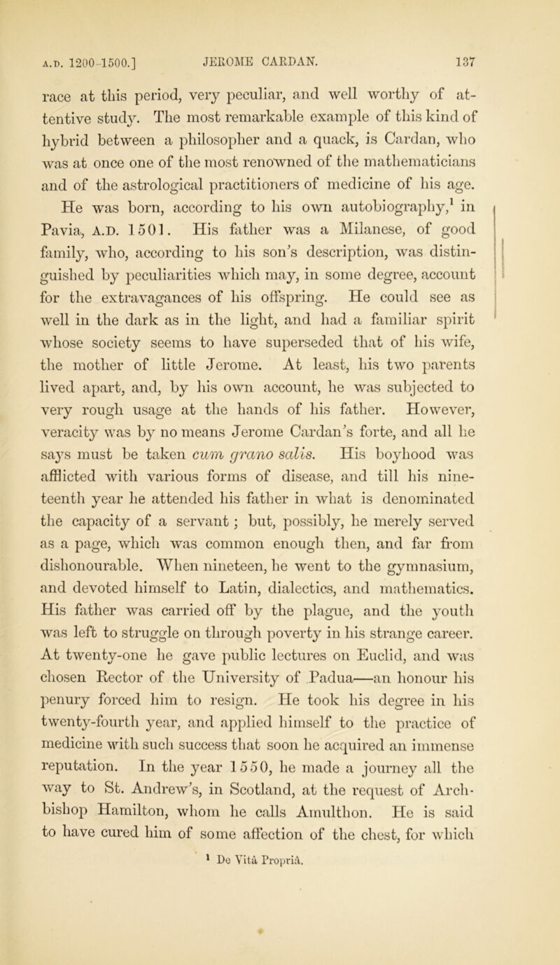 race at this period, very peculiar, and well worthy of at- tentive study. The most remarkable example of this kind of hybrid between a philosopher and a quack, is Cardan, who was at once one of the most renowned of the mathematicians and of the astrological practitioners of medicine of his age. He was born, according to his own autobiography,1 in Pavia, A.D. 1501. His father was a Milanese, of good family, who, according to his son’s description, was distin- guished by peculiarities which may, in some degree, account for the extravagances of his offspring. He could see as well in the dark as in the light, and had a familiar spirit whose society seems to have superseded that of his wife, the mother of little Jerome. At least, his two parents lived apart, and, by his own account, he was subjected to very rough usage at the hands of his father. However, veracity was by no means Jerome Cardan’s forte, and all he says must be taken cum grano sails. His boyhood was afflicted with various forms of disease, and till his nine- teenth year he attended his father in what is denominated the capacity of a servant; but, possibly, he merely served as a page, which was common enough then, and far from dishonourable. When nineteen, he went to the gymnasium, and devoted himself to Latin, dialectics, and mathematics. His father was carried off by the plague, and the youth was left to struggle on through poverty in his strange career. At twenty-one he gave public lectures on Euclid, and was chosen Rector of the University of Padua—an honour his penury forced him to resign. He took his degree in his twenty-fourth year, and applied himself to the practice of medicine with such success that soon he acquired an immense reputation. In the year 1550, he made a journey all the way to St. Andrew’s, in Scotland, at the request of Arch- bishop Hamilton, whom he calls Amulthon. He is said to have cured him of some affection of the chest, for which 1 De Vita PropriA.