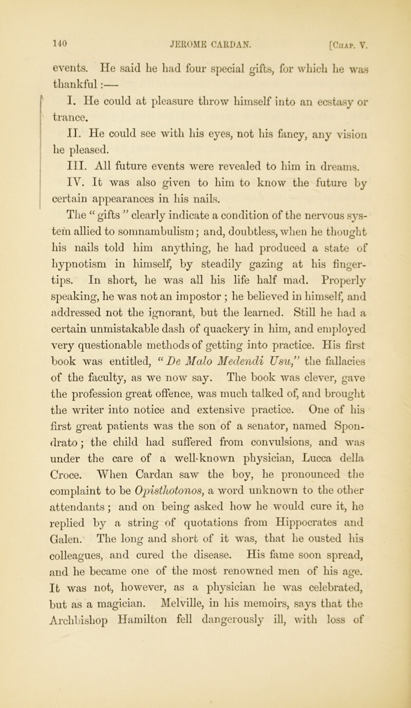 events. He said he had four special gifts, for which he was thankful:— I. He could at pleasure throw himself into an ecstasy or trance. II. He could see with his eyes, not his fancy, any vision he pleased. III. All future events were revealed to him in dreams. IV. It was also given to him to know the future by certain appearances in his nails. The “ gifts ” clearly indicate a condition of the nervous sys- tem allied to somnambulism; and, doubtless, when he thought his nails told him anything, he had produced a state of hypnotism in himself, by steadily gazing at his finger- tips. In short, he was all his life half mad. Properly speaking, he was not an impostor ; he believed in himself, and addressed not the ignorant, but the learned. Still he had a certain unmistakable dash of quackery in him, and employed very questionable methods of getting into practice. His first book was entitled, “ De Mato Medencli Hsu,” the fallacies of the faculty, as we now say. The book was clever, gave the profession great offence, was much talked of, and brought the writer into notice and extensive practice. One of his first great patients was the son of a senator, named Spon- drato; the child had suffered from convulsions, and was under the care of a well-known physician, Lucca della Croce. When Cardan saw the boy, he pronounced the complaint to be Opisthotonos, a word unknown to the other attendants ; and on being asked how he would cure it, he replied by a string of quotations from Hippocrates and Galen. The long and short of it was, that he ousted his colleagues, and cured the disease. His fame soon spread, and he became one of the most renowned men of his age. It was not, however, as a physician he was celebrated, but as a magician. Melville, in his memoirs, says that the Archbishop Hamilton fell dangerously ill, with loss of
