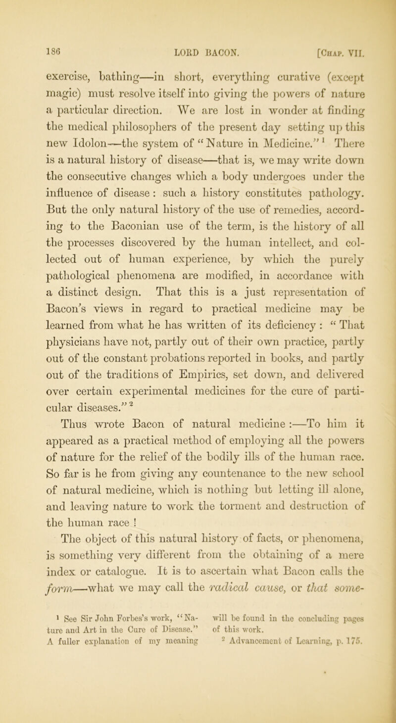 exercise, bathing—in short, everything curative (except magic) must resolve itself into giving the powers of nature a particular direction. We are lost in wonder at finding the medical philosophers of the present day setting up this new Idolon—the system of “Nature in Medicine.” 1 There is a natural history of disease—that is, we may write down the consecutive changes which a body undergoes under the influence of disease : such a history constitutes pathology. But the only natural history of the use of remedies, accord- ing to the Baconian use of the term, is the history of all the processes discovered by the human intellect, and col- lected out of human experience, by which the purely pathological phenomena are modified, in accordance with a distinct design. That this is a just representation of Bacon's views in regard to practical medicine may be learned from what he has written of its deficiency : “ That physicians have not, partly out of their own practice, partly out of the constant probations reported in books, and partly out of the traditions of Empirics, set down, and delivered over certain experimental medicines for the cure of parti- cular diseases.”2 Thus wrote Bacon of natural medicine :—To him it appeared as a practical method of employing all the powers of nature for the relief of the bodily ills of the human race. So far is he from giving any countenance to the new school of natural medicine, which is nothing but letting ill alone, and leaving nature to work the torment and destruction of the human race ! The object of this natural history of facts, or phenomena, is something very different from the obtaining of a mere index or catalogue. It is to ascertain what Bacon calls the form—what we may call the radical cause, or that some- 1 See Sir John Forbes’s work, uNa- will be found in the concluding pages ture and Art in the Cure of Disease.” of this work. A fuller explanation of my meaning 2 Advancement of Learning, p. 175.