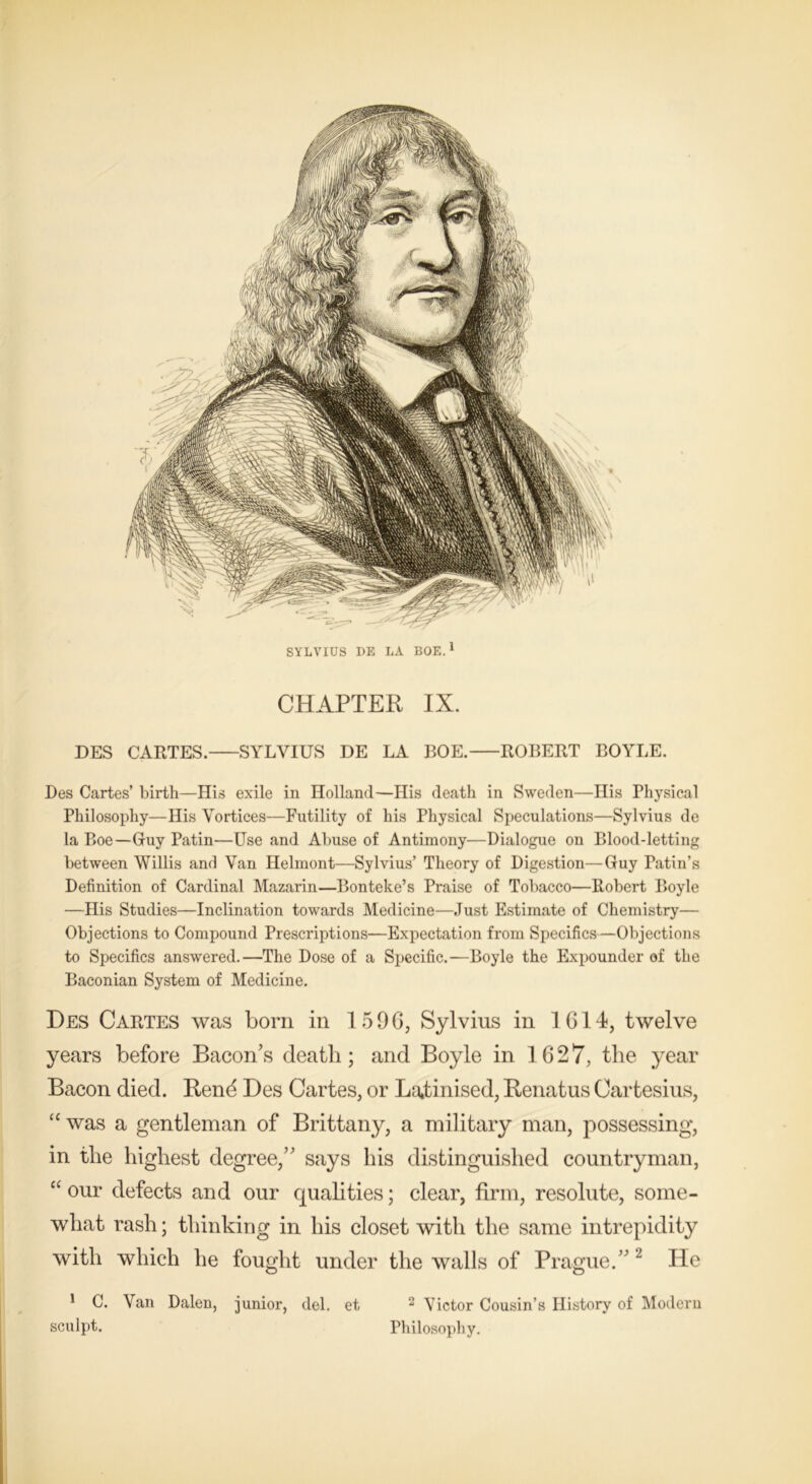 DES CARTES. SYLVIUS DE LA BOE. ROBERT BOYLE. Des Cartes’ birth—His exile in Holland—His death in Sweden—His Physical Philosophy—His Vortices—Futility of his Physical Speculations—Sylvius de la Boe—Guy Patin—Use and Abuse of Antimony—Dialogue on Blood-letting between Willis and Van Helmont—Sylvius’ Theory of Digestion—Guy Patin’s Definition of Cardinal Mazarin—Bonteke’s Praise of Tobacco—Robert Boyle —His Studies—Inclination towards Medicine—Just Estimate of Chemistry— Objections to Compound Prescriptions—Expectation from Specifics—Objections to Specifics answered.—The Dose of a Specific.—Boyle the Expounder of the Baconian System of Medicine. Des Cartes was born in 1596, Sylvius in 1614, twelve years before Bacon’s death; and Boyle in 1627, the year Bacon died. Rend Des Cartes, or Latinised, Renatus Cartesius, “ was a gentleman of Brittany, a military man, possessing, in the highest degree,” says his distinguished countryman, “ our defects and our qualities; clear, firm, resolute, some- what rash; thinking in his closet with the same intrepidity with which he fought under the walls of Prague.” 2 He 1 C. Van Dalen, junior, del. et 2 Victor Cousin’s History of Modern sculpt. Philosophy.