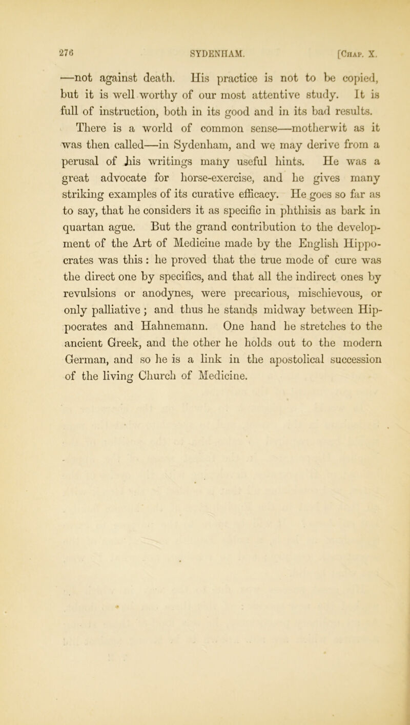 —not against death. His practice is not to be copied, but it is well worthy of our most attentive study. It is full of instruction, both in its good and in its bad results. There is a world of common sense—motherwit as it was then called—in Sydenham, and we may derive from a perusal of Jiis writings many useful hints. He was a great advocate for horse-exercise, and he gives many striking examples of its curative efficacy. He goes so far as to say, that he considers it as specific in phthisis as bark in quartan ague. But the grand contribution to the develop- ment of the Art of Medicine made by the English Hippo- crates was this: he proved that the true mode of cure was the direct one by specifics, and that all the indirect ones by revulsions or anodynes, were precarious, mischievous, or only palliative ; and thus he stands midway between Hip- pocrates and Hahnemann. One hand he stretches to the ancient Greek, and the other he holds out to the modern German, and so he is a link in the apostolical succession of the living Church of Medicine.