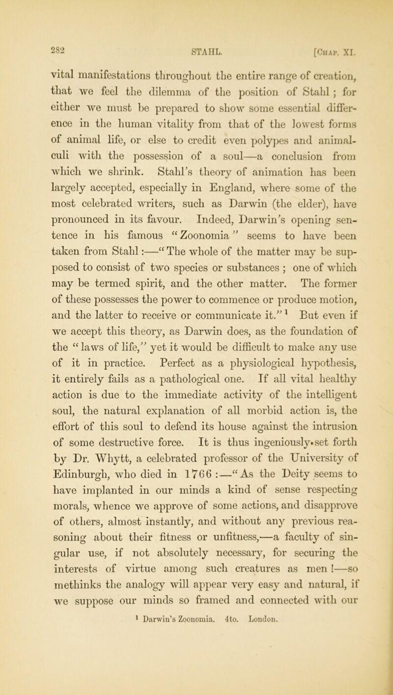 vital manifestations throughout the entire range of creation, that we feel the dilemma of the position of Stahl ; for either we must be prepared to show some essential differ- ence in the human vitality from that of the lowest forms of animal life, or else to credit even polypes and animal- culi with the possession of a soul—a conclusion from which we shrink. Stahl’s theory of animation has been largely accepted, especially in England, where some of the most celebrated writers, such as Darwin (the elder), have pronounced in its favour. Indeed, Darwin’s opening sen- tence in his famous “ Zoonomia ” seems to have been taken from Stahl:—“ The whole of the matter may be sup- posed to consist of two species or substances ; one of which may be termed spirit, and the other matter. The former of these possesses the power to commence or produce motion, and the latter to receive or communicate it.” 1 But even if we accept this theory, as Darwin does, as the foundation of the “ laws of life,” yet it would be difficult to make any use of it in practice. Perfect as a physiological hypothesis, it entirely fails as a pathological one. If all vital healthy action is due to the immediate activity of the intelligent soul, the natural explanation of all morbid action is, the effort of this soul to defend its house against the intrusion of some destructive force. It is thus ingeniously, set forth by Dr. Whytt, a celebrated professor of the University of Edinburgh, who died in 1766 :—“As the Deity seems to have implanted in our minds a kind of sense respecting morals, whence we approve of some actions, and disapprove of others, almost instantly, and without any previous rea- soning about their fitness or unfitness,—a faculty of sin- gular use, if not absolutely necessary, for securing the interests of virtue among such creatures as men !—so methinks the analogy will appear very easy and natural, if we suppose our minds so framed and connected with our 1 Darwin’s Zoonomia. 4to. London.