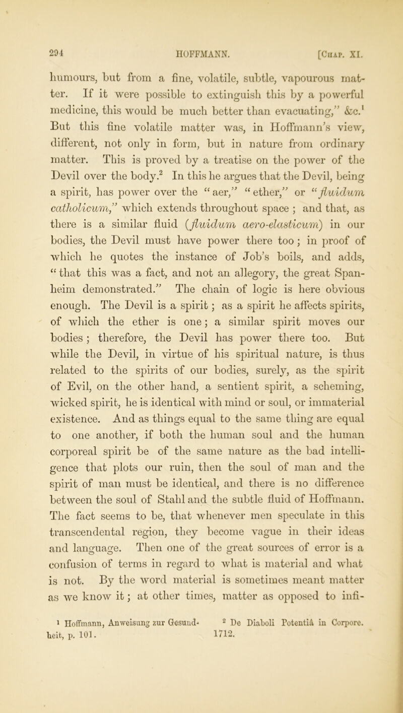 humours, but from a fine, volatile, subtle, vapourous mat- ter. If it were possible to extinguish this by a powerful medicine, this would be much better than evacuating,” &c.‘ But this fine volatile matter was, in Hoffmann's view, different, not only in form, but in nature from ordinary matter. This is proved by a treatise on the power of the Devil over the body.1 2 In this he argues that the Devil, being a spirit, has power over the “ aer, “ ether, or “ fluidum catholicum, which extends throughout space ; and that, as there is a similar fluid (fluidum aero-elasticum) in our bodies, the Devil must have power there too ; in proof of which he quotes the instance of Job’s boils, and adds, “ that this was a fact, and not an allegory, the great Span- heim demonstrated. The chain of logic is here obvious enough. The Devil is a spirit; as a spirit he affects spirits, of which the ether is one; a similar spirit moves our bodies ; therefore, the Devil has power there too. But while the Devil, in virtue of his spiritual nature, is thus related to the spirits of our bodies, surely, as the spirit of Evil, on the other hand, a sentient spirit, a scheming, wicked spirit, he is identical with mind or soul, or immaterial existence. And as things equal to the same thing are equal to one another, if both the human soul and the human corporeal spirit be of the same nature as the bad intelli- gence that plots our ruin, then the soul of man and the spirit of man must be identical, and there is no difference between the soul of Stahl and the subtle fluid of Hoffmann. The fact seems to be, that whenever men speculate in this transcendental region, they become vague in their ideas and language. Then one of the great sources of error is a confusion of terms in regard to what is material and what is not. By the word material is sometimes meant matter as we know it; at other times, matter as opposed to infi- 1 Hoffmann, Anweisung zur Gesun<H 2 De DiaFoli Totentia in Corpore. heit, p. 101. 1712.