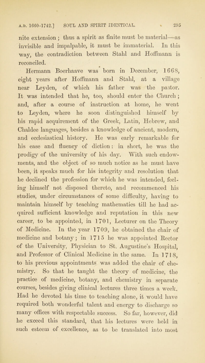 nite extension ; thus a spirit as finite must be material—as invisible and impalpable, it must be immaterial. In this way, the contradiction between Stahl and Hoffmann is reconciled. * Hermann Boerhaave was born in December, 1668, eight years after Hoffmann and Stahl, at a village near Leyden, of which his father was the pastor. It was intended that he, too, should enter the Church ; and, after a course of instruction at home, he went to Leyden, where he soon distinguished himself by his rapid acquirement of the Greek, Latin, Hebrew, and Chaldee languages, besides a knowledge of ancient, modern, and ecclesiastical history. He was early remarkable for his ease and fluency of diction: in short, lie was the prodigy of the university of his day. With such endow- ments, and the object of so much notice as he must have been, it speaks much for his integrity and resolution that he declined the profession for which he was intended, feel- ing himself not disposed thereto, and recommenced his studies, under circumstances of some difficulty, having to maintain himself by teaching mathematics till he had ac- quired sufficient knowledge and reputation in this new career, to be appointed, in 1701, Lecturer on the Theory of Medicine. In the year 1709, he obtained the chair of medicine and botany; in 1715 he was appointed Rector of the University, Physician to St. Augustine’s Hospital, and Professor of Clinical Medicine in the same. In 171 8, to his previous appointments was added the chair of che- mistry. So that he taught the theory of medicine, the practice of medicine, botany, and chemistry in separate courses, besides giving clinical lectures three times a week. Had he devoted his time to teaching alone, it would have required both wonderful talent and energy to discharge so many offices with respectable success. So far, however, did he exceed this standard, that his lectures were held in such esteem of excellence, as to be translated into most