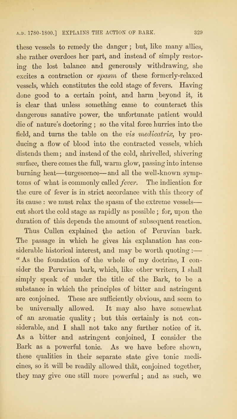 these vessels to remedy the danger; but, like many allies, she rather overdoes her part, and instead of simply restor- ing the lost balance and generously withdrawing, she excites a contraction or spasm of these formerly-relaxed vessels, which constitutes the cold stage of fevers. Having done good to a certain point, and harm beyond it, it is clear that unless something came to counteract this dangerous sanative power, the unfortunate patient would die of nature’s doctoring ; so the vital force hurries into the field, and turns the table on the vis medicatrix, by pro- ducing a flow of blood into the contracted vessels, which distends them; and instead of the cold, shrivelled, shivering surface, there comes the full, warm glow, passing into intense burning heat—turgescence—and all the well-known symp- toms of what is commonly called fever. The indication for the cure of fever is in strict accordance with this theory of its cause : we must relax the spasm of the extreme vessels— cut short the cold stage as rapidly as possible ; for, upon the duration of this depends the amount of subsequent reaction. Tlius Cullen explained the action of Peruvian bark. The passage in which he gives his explanation has con- siderable historical interest, and may be worth quoting :— “ As the foundation of the whole of my doctrine, I con- sider the Peruvian bark, which, like other writers, I shall simply speak of under the title of the Bark, to be a substance in which the principles of bitter and astringent are conjoined. These are sufficiently obvious, and seem to be universally allowed. It may also have somewhat of an aromatic quality ; but this certainly is not con- siderable, and I shall not take any further notice of it. As a bitter and astringent conjoined, I consider the Bark as a powerful tonic. As we have before shown, these qualities in their separate state give tonic medi- cines, so it will be readily allowed that, conjoined together, they may give one still more powerful ; and as such, we