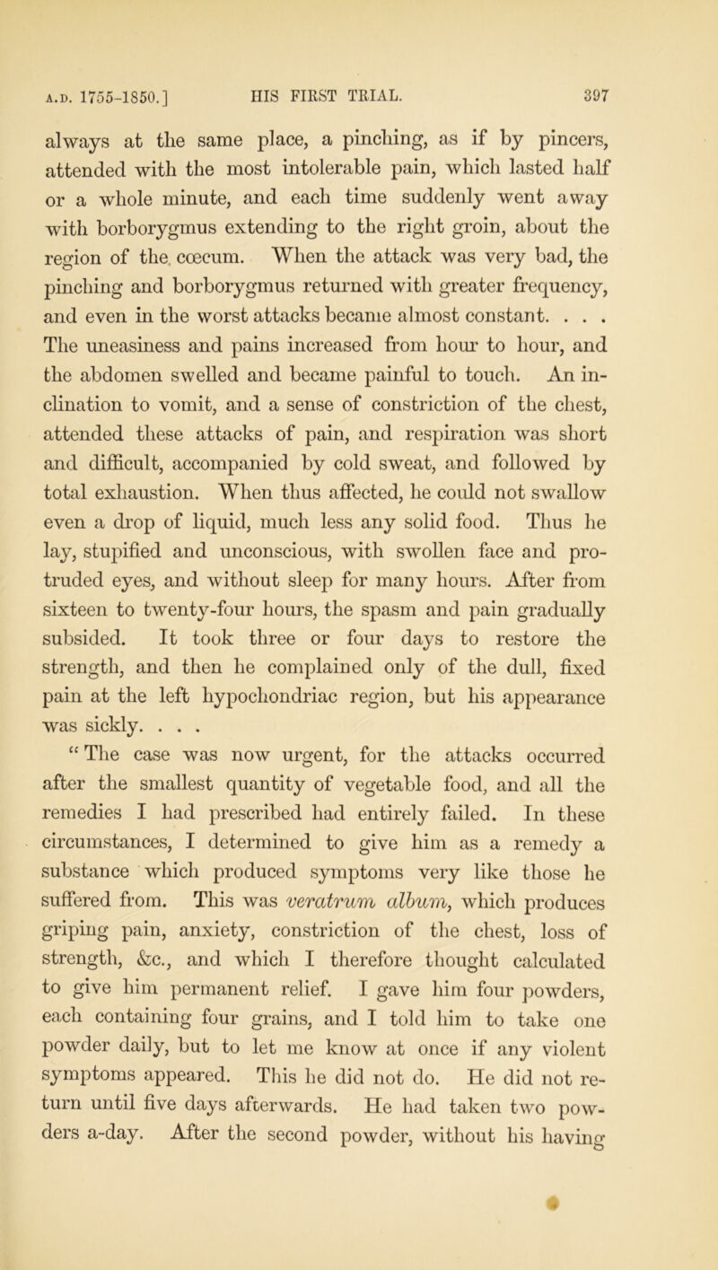 always at the same place, a pinching, as if by pincers, attended with the most intolerable pain, which lasted half or a whole minute, and each time suddenly went away with borborygmus extending to the right groin, about the region of the coecum. When the attack was very bad, the pinching and borborygmus returned with greater frequency, and even in the worst attacks became almost constant. . . . The uneasiness and pains increased from hour to hour, and the abdomen swelled and became painful to touch. An in- clination to vomit, and a sense of constriction of the chest, attended these attacks of pain, and respiration was short and difficult, accompanied by cold sweat, and followed by total exhaustion. When thus affected, he could not swallow even a drop of liquid, much less any solid food. Thus he lay, stupified and unconscious, with swollen face and pro- truded eyes, and without sleep for many hours. After from sixteen to twenty-four hours, the spasm and pain gradually subsided. It took three or four days to restore the strength, and then he complained only of the dull, fixed pain at the left hypochondriac region, but his appearance was sickly. . . . “ The case was now urgent, for the attacks occurred after the smallest quantity of vegetable food, and all the remedies I had prescribed had entirely failed. In these circumstances, I determined to give him as a remedy a substance which produced symptoms very like those he suffered from. This was vemtrum album, which produces griping pain, anxiety, constriction of the chest, loss of strength, &c., and which I therefore thought calculated to give him permanent relief. I gave him four powders, each containing four grains, and I told him to take one powder daily, but to let me know at once if any violent symptoms appeared. This he did not do. He did not re- turn until five days afterwards. He had taken two pow- ders a-day. After the second powder, without his having