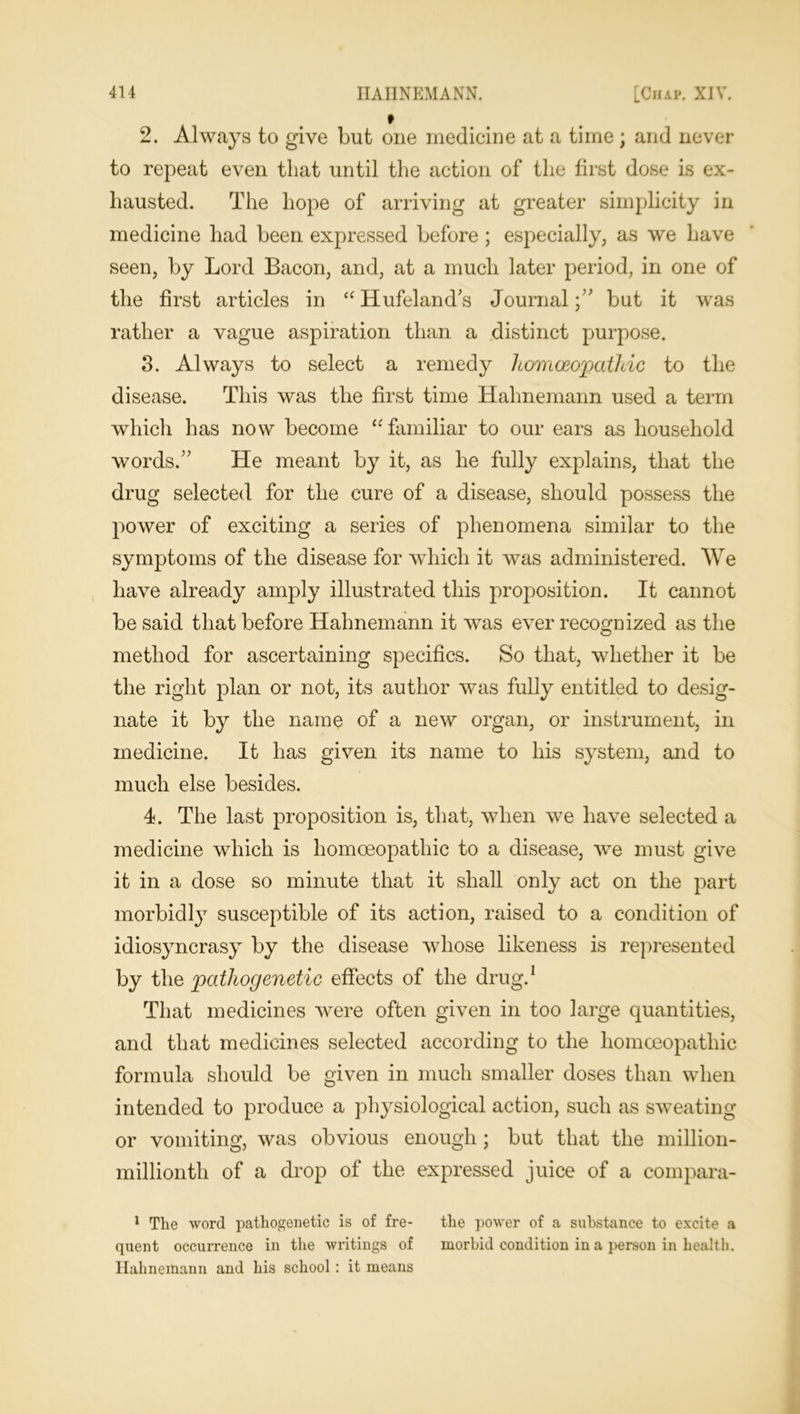 * 2. Always to give but one medicine at a time ; and never to repeat even that until the action of the first dose is ex- hausted. The hope of arriving at greater simplicity in medicine had been expressed before ; especially, as we have seen, by Lord Bacon, and, at a much later period, in one of the first articles in “ Hufeland's Journal;” but it was rather a vague aspiration than a distinct purpose. 3. Always to select a remedy homoeopathic to the disease. This was the first time Hahnemann used a term which has now become “familiar to our ears as household words.” He meant by it, as he fully explains, that the drug selected for the cure of a disease, should possess the power of exciting a series of phenomena similar to the symptoms of the disease for which it was administered. We have already amply illustrated this proposition. It cannot be said that before Hahnemann it was ever recognized as the method for ascertaining specifics. So that, whether it be the right plan or not, its author was fully entitled to desig- nate it by the name of a new organ, or instrument, in medicine. It has given its name to his system, and to much else besides. 4. The last proposition is, that, when we have selected a medicine which is homoeopathic to a disease, we must give it in a dose so minute that it shall only act on the part morbidly susceptible of its action, raised to a condition of idiosyncrasy by the disease whose likeness is represented by the pathogenetic effects of the drug.1 That medicines were often given in too large quantities, and that medicines selected according to the homoeopathic formula should be given in much smaller doses than when intended to produce a physiological action, such as sweating or vomiting, was obvious enough; but that the million- millionth of a drop of the expressed juice of a compara- 1 The word pathogenetic is of fre- the power of a substance to excite a quent occurrence in the writings of morbid condition in a person in health. Hahnemann and his school : it means