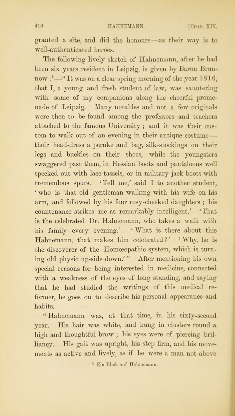 granted a site, and did the honours—as their way is to well-authenticated heroes. The following lively sketch of Hahnemann, after he had been six years resident in Leipzig, is given by Baron Brun- now :1—“ It was on a clear spring morning of the year 1816, that I, a young and fresh student of law, was sauntering with some of my companions along the cheerful prome- nade of Leipzig. Many notables and not a few originals were then to be found among the professors and teachers attached to the famous University ; and it was their cus- tom to walk out of an evening in their antique costume— their head-dress a peruke and bag, silk-stockings on their legs and buckles on their shoes, while the youngsters swaggered past them, in Hessian boots and pantaloons well specked out with lace-tassels, or in military jack-boots with tremendous spurs. ‘ Tell me/ said I to another student, ‘ who is that old gentleman walking with his wife on his arm, and followed by his four rosy-cheeked daughters ; his countenance strikes me as remarkably intelligent/ ‘ That is the celebrated Dr. Hahnemann, who takes a walk with his family every evening/ 1 What is there about this Hahnemann, that makes him celebrated ?' ‘ Why, he is the discoverer of the Homoeopathic system, which is turn- ing old physic up-side-down/ ” After mentioning his own special reasons for being interested in medicine, connected with a weakness of the eyes of long standing, and saying that he had studied the writings of this medical re- former, he goes on to describe his personal appearance and habits. “ Hahnemann was, at that time, in his sixty-second year. His hair was white, and hung in clusters round a high and thoughtful brow ; his eyes were of piercing bril- liancy. His gait was upright, his step firm, and his move- ments as active and lively, as if he were a man not above 1 Ein Blick auf Hahnemann.