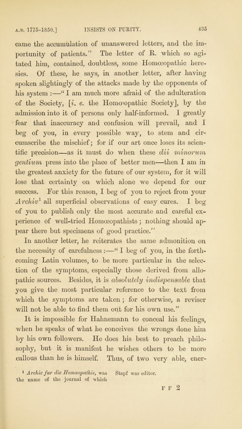 came the accumulation of unanswered letters, and the im- portunity of patients.” The letter of R. which so agi- tated him, contained, doubtless, some Homoeopathic here- sies. Of these, he says, in another letter, after having spoken slightingly of the attacks made by the opponents of his system :—“ I am much more afraid of the adulteration of the Society, [i. e. the Homoeopathic Society], by the admission into it of persons only half-informed. 1 greatly ' fear that inaccuracy and confusion will prevail, and I beg of you, in every possible way, to stem and cir- cumscribe the mischief; for if our art once loses its scien- tific precision—as it must do when these dii minorum gentium press into the place of better men—then I am in the greatest anxiety for the future of our system, for it will lose that certainty on which alone we depend for our success. For this reason, I beg of you to reject from your Arcliiv1 all superficial observations of easy cures. I beg of you to publish only the most accurate and careful ex- perience of well-tried Homoeopathists ; nothing should ap- pear there but specimens of good practice.” In another letter, he reiterates the same admonition on the necessity of carefulness :—“ I beg of you, in the forth- coming Latin volumes, to be more particular in the selec- tion of the symptoms, especially those derived from allo- pathic sources. Besides, it is absolutely indispensable that you give the most particular reference to the text from which the symptoms are taken ; for otherwise, a reviser will not be able to find them out for his own use.” It is impossible for Hahnemann to conceal his feelings, when he speaks of what he conceives the wrongs done him by his own followers. He does his best to preach philo- sophy, but it is manifest he wishes others to be more callous than he is himself. Thus, of two very able, ener- 1 Archiv fur die Ilomoeopathie, was Stapf was editor, the name of the journal of which F F 2