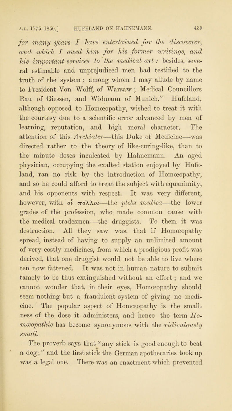 a.d. 1775-1850.] IIUFELAND ON HAHNEMANN. for many years I have entertained for the discoverer, and which I oived him for his former writings, and his important services to the medical art: besides, seve- ral estimable and unprejudiced men had testified to the truth of the system ; among whom I may allude by name to President Yon Wolff, of Warsaw ; Medical Councillors Rau of Giessen, and Widmann of Munich.” Hufeland, although opposed to Homoeopathy, wished to treat it with the courtesy due to a scientific error advanced by men of learning, reputation, and high moral character. The attention of this Archiater—this Duke of Medicine—was directed rather to the theory of like-curing-like, than to the minute doses inculcated by Hahnemann. An aged physician, occupying the exalted station enjoyed by Hufe- land, ran no risk by the introduction of Homoeopathy, and so he could afford to treat the subject with equanimity, and his opponents with respect. It was very different, however, with oi 7toWol—the plebs medica—the lower grades of the profession, who made common cause with the medical tradesmen—the druggists. To them it was destruction. All they saw was, that if Homoeopathy spread, instead of having to supply an unlimited amount of very costly medicines, from which a prodigious profit was derived, that one druggist would not be able to live where ten now fattened. It was not in human nature to submit tamely to be thus extinguished without an effort; and we cannot wonder that, in their eyes, Homoeopathy should seem nothing but a fraudulent system of giving no medi- cine. The popular aspect of Homoeopathy is the small- ness of the dose it administers, and hence the term Ho- moeopathic has become synonymous with the ridiculously small. The proverb says that “ any stick is good enough to beat a dog; ” and the first stick the German apothecaries took up was a legal one. There was an enactment which prevented