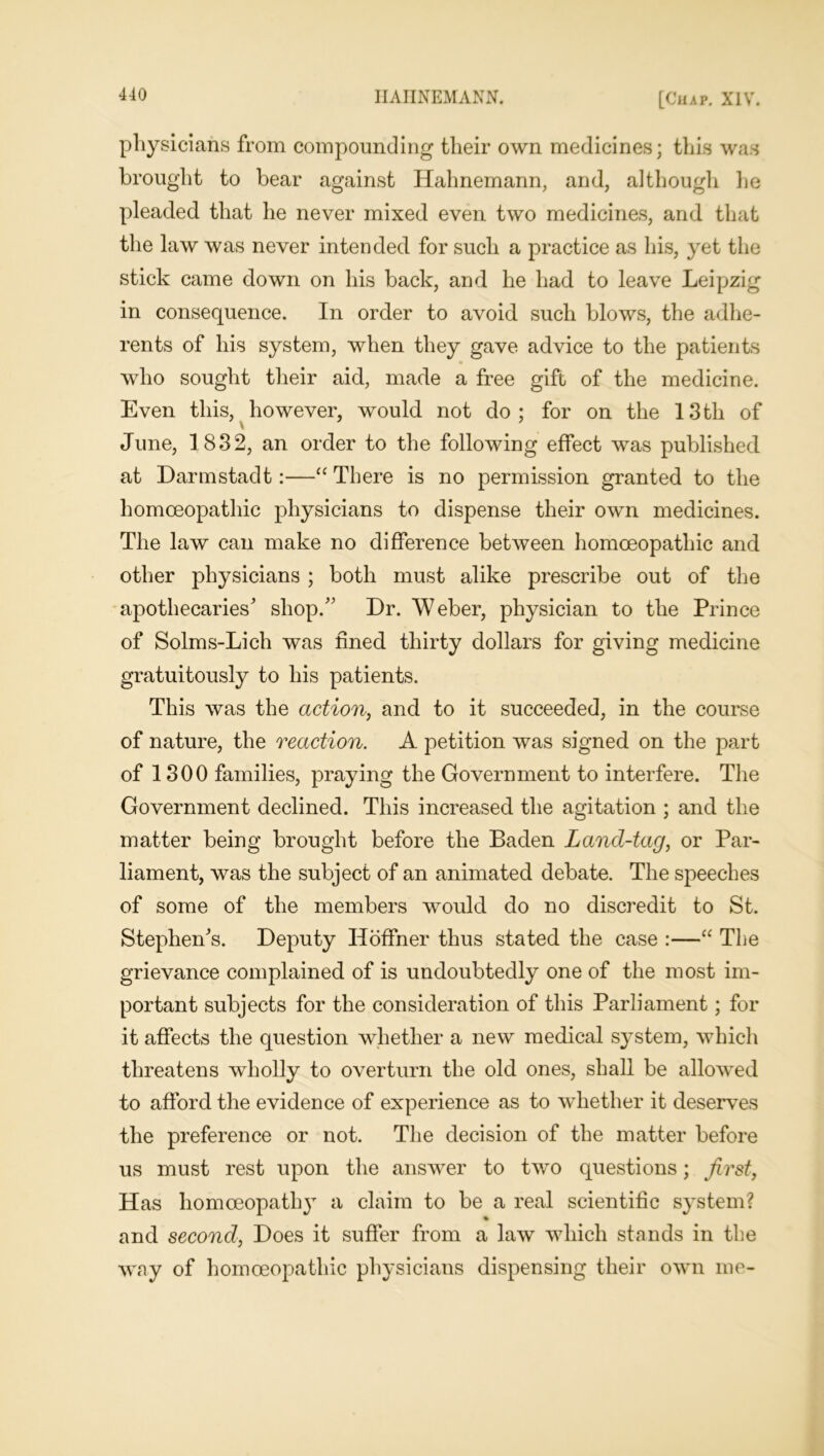 physicians from compounding their own medicines; this was brought to bear against Hahnemann, and, although lie pleaded that he never mixed even two medicines, and that the law was never intended for such a practice as his, yet the stick came down on his back, and he had to leave Leipzig in consequence. In order to avoid such blows, the adhe- rents of his system, when they gave advice to the patients who sought their aid, made a free gift of the medicine. Even this, however, would not do; for on the 13th of June, 1832, an order to the following effect was published at Darmstadt:—“ There is no permission granted to the homoeopathic physicians to dispense their own medicines. The law can make no difference between homoeopathic and other physicians ; both must alike prescribe out of the apothecaries' shop. Dr. Weber, physician to the Prince of Solms-Lich was fined thirty dollars for giving medicine gratuitously to his patients. This was the action, and to it succeeded, in the course of nature, the reaction. A petition was signed on the part of 1300 families, praying the Government to interfere. The Government declined. This increased the agitation ; and the matter being brought before the Baden Land-tag, or Par- liament, was the subject of an animated debate. The speeches of some of the members would do no discredit to St. Stephen's. Deputy Iloffner thus stated the case :—“ The grievance complained of is undoubtedly one of the most im- portant subjects for the consideration of this Parliament; for it affects the question whether a new medical system, which threatens wholly to overturn the old ones, shall be allowed to afford the evidence of experience as to whether it deserves the preference or not. The decision of the matter before us must rest upon the answer to two questions; first, Has homoeopathy a claim to be a real scientific system? % and second, Does it suffer from a law which stands in the way of homoeopathic physicians dispensing their own me-