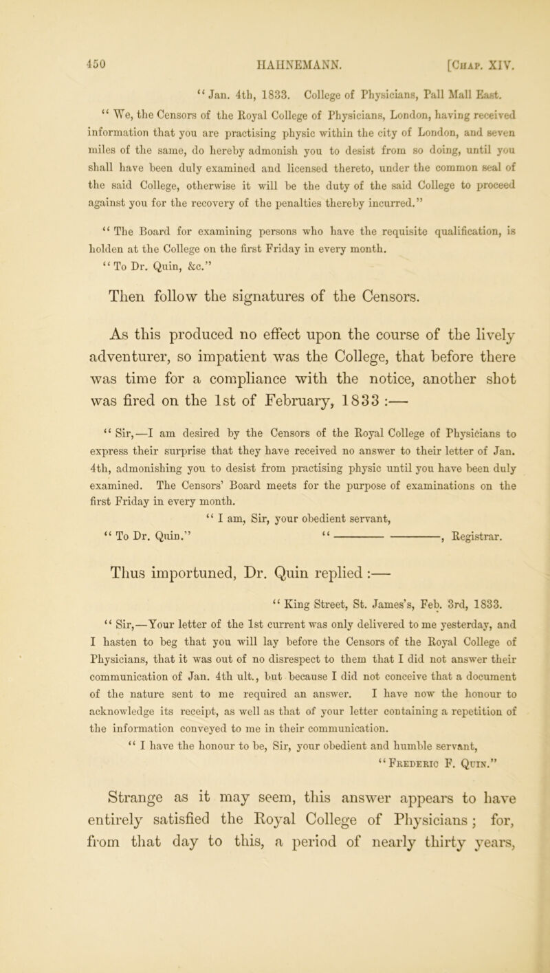 “ Jan. 4th, 1833. College of Physicians, Pall Mall East. “We, the Censors of the Royal College of Physicians, London, having received information that you are practising physic within the city of London, and seven miles of the same, do hereby admonish you to desist from so doing, until you shall have been duly examined and licensed thereto, under the common seal of the said College, otherwise it will be the duty of the said College to proceed against you for the recovery of the penalties thereby incurred.” “ The Board for examining persons who have the requisite qualification, is holden at the College on the first Friday in every month. “ To Dr. Quin, &c.” Then follow the signatures of the Censors. As this produced no effect upon the course of the lively adventurer, so impatient was the College, that before there was time for a compliance with the notice, another shot was fired on the 1st of February, 1833 :— “ Sir,—I am desired by the Censors of the Royal College of Physicians to express their surprise that they have received no answer to their letter of Jan. 4th, admonishing you to desist from practising physic until you have been duly examined. The Censors’ Board meets for the purpose of examinations on the first Friday in every month. “ I am, Sir, your obedient servant, “ To Dr. Quin.” “ , Registrar. Thus importuned, Dr. Quin replied :— “ King Street, St. James’s, Feb. 3rd, 1833. “ Sir,—Your letter of the 1st current was only delivered to me yesterday, and I hasten to beg that you will lay before the Censors of the Royal College of Physicians, that it was out of no disrespect to them that I did not answer their communication of Jan. 4tli ult., but because I did not conceive that a document of the nature sent to me required an answer. I have now the honour to acknowledge its receipt, as well as that of your letter containing a repetition of the information conveyed to me in their communication. ‘1 I have the honour to be, Sir, your obedient and humble servant, “Frederic F. Quin.” Strange as it may seem, this answer appears to have entirely satisfied the Royal College of Physicians; for, from that day to this, a period of nearly thirty years,