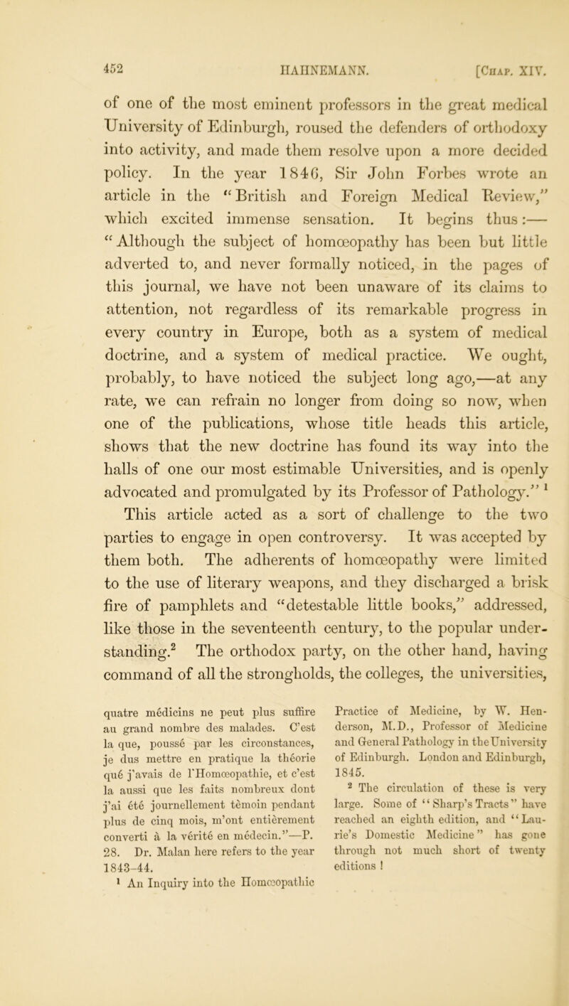 of one of the most eminent professors in the great medical University of Edinburgh, roused the defenders of orthodoxy into activity, and made them resolve upon a more decided policy. In the year 184G, Sir John Forbes wrote an article in the “ British and Foreign Medical Review,” which excited immense sensation. It begins thus:— O “ Although the subject of homoeopathy has been but little adverted to, and never formally noticed, in the pages of this journal, we have not been unaware of its claims to attention, not regardless of its remarkable progress in every country in Europe, both as a system of medical doctrine, and a system of medical practice. We ought, probably, to have noticed the subject long ago,—at any rate, we can refrain no longer from doing so now, when one of the publications, whose title heads this article, shows that the new doctrine has found its way into the halls of one our most estimable Universities, and is openly advocated and promulgated by its Professor of Pathology.” 1 This article acted as a sort of challenge to the two parties to engage in open controversy. It was accepted by them both. The adherents of homoeopathy were limited to the use of literary weapons, and they discharged a brisk fire of pamphlets and “detestable little books/’ addressed, like those in the seventeenth century, to the popular under- standing.2 The orthodox party, on the other hand, having command of all the strongholds, the colleges, the universities, quatre medicins ne pent plus suffire au grand nombre des malades. C’est la que, pousse par les circonstances, je dus mettre en pratique la tlieorie qu6 j’avais de PHomoeopatliie, et c’est la aussi que les faits nombreux dont j’ai ete journellement temoin pendant plus de cinq mois, m’ont entierement converti a la verite en medecin.”—P. 28. Dr. Malan here refers to the year 1843-44. 1 An Inquiry into the Homoeopathic Practice of Medicine, by W. Hen- derson, M.D., Professor of Medicine and General Pathology in the University of Edinburgh. London and Edinburgh, 1845. 2 The circulation of these is very large. Some of “ Sharp’s Tracts ” have reached an eighth edition, and “Lau- rie’s Domestic Medicine ” has gone through not much short of twenty editions !