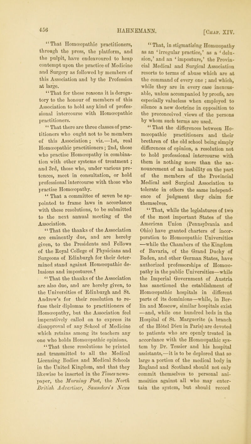 “That Homoeopathic practitioners, through the press, the platform, and the pulpit, have endeavoured to heap contempt upon the practice of Medicine and Surgery as followed by members of this Association and by the Profession at large. “That for these reasons it is deroga- tory to the honour of members of this Association to hold any kind of profes- sional intercourse with Homoeopathic practitioners. ‘ ‘ That there are three classes of prac- titioners who ought not to be members of this Association; viz.—1st, real Homoeopathic practitioners; 2nd, those who practise Homoeopathy in combina- tion with other systems of treatment ; and 3rd, those who, under various pre- tences, meet in consultation, or hold professional intercourse with those who practise Homoeopathy. “ That a committee of seven be ap- pointed to frame laws in accordance with these resolutions, to be submitted to the next annual meeting of the Association. ‘ ‘ That the thanks of the Association are eminently due, and are hereby given, to the Presidents and Fellows of the Royal College of Physicians and Surgeons of Edinburgh for their deter- mined stand against Homoeopathic de- lusions and impostures.^ “ That the thanks of the Association are also due, and are hereby given, to the Universities of Edinburgh and St. Andrew’s for their resolution to re- fuse their diplomas to practitioners of Homoeopathy, but the Association feel imperatively called on to express its disapproval of any School of Medicine which retains among its teachers any one who holds Homoeopathic opinions. 11 That these resolutions be printed and transmitted to all the Medical Licensing Bodies and Medical Schools in the United Kingdom, and that they likewise be inserted in the Times news- paper, the Morning Post, the North British Advertiser, Saunders's News “That, in stigmatizing Homoeopathy as an ‘irregular practice,’ as a ‘delu- sion,’ and an ‘ imposture,’ the Provin- cial Medical and Surgical Association resorts to terms of abuse which are at the command of every one ; and which, while they are in every case inexcus- able, unless accompanied by proofs, are especially valueless when employed to silence a new doctrine in opposition to the preconceived views of the persons by whom such terms are used. “That the differences between Ho- moeopathic practitioners and their brethren of the old school being simply differences of opinion, a resolution not to hold professional intercourse with them is nothing more than the an- nouncement of an inability on the part of the members of the Provincial Medical and Surgical Association to tolerate in others the same independ- ence of judgment they claim for themselves. 1 ‘ That, while the legislatures of two of the most important States of the American Union (Pennsylvania and Ohio) have granted charters of incor- poration to Homoeopathic Universities —while the Chambers of the Kingdom of Bavaria, of the Grand Duchy of Baden, and other German States, have authorized professorships of Homoeo- pathy in the public Universities—while the Imperial Government of Austria has sanctioned the establishment of Homoeopathic hospitals in different parts of its dominions—while, in Ber- lin and Moscow, similar hospitals exist —and, while one hundred beds in the Plospital of St. Marguerite (a branch of the Hotel Dieu in Paris) are devoted to patients who are openly treated in accordance with the Homoeopathic sys- tem by Dr. Tessier and his hospital assistants,—it is to be deplored that so large a portion of the medical body in England and Scotland should not only commit themselves to personal ani- mosities against all who may enter- tain the system, but should record