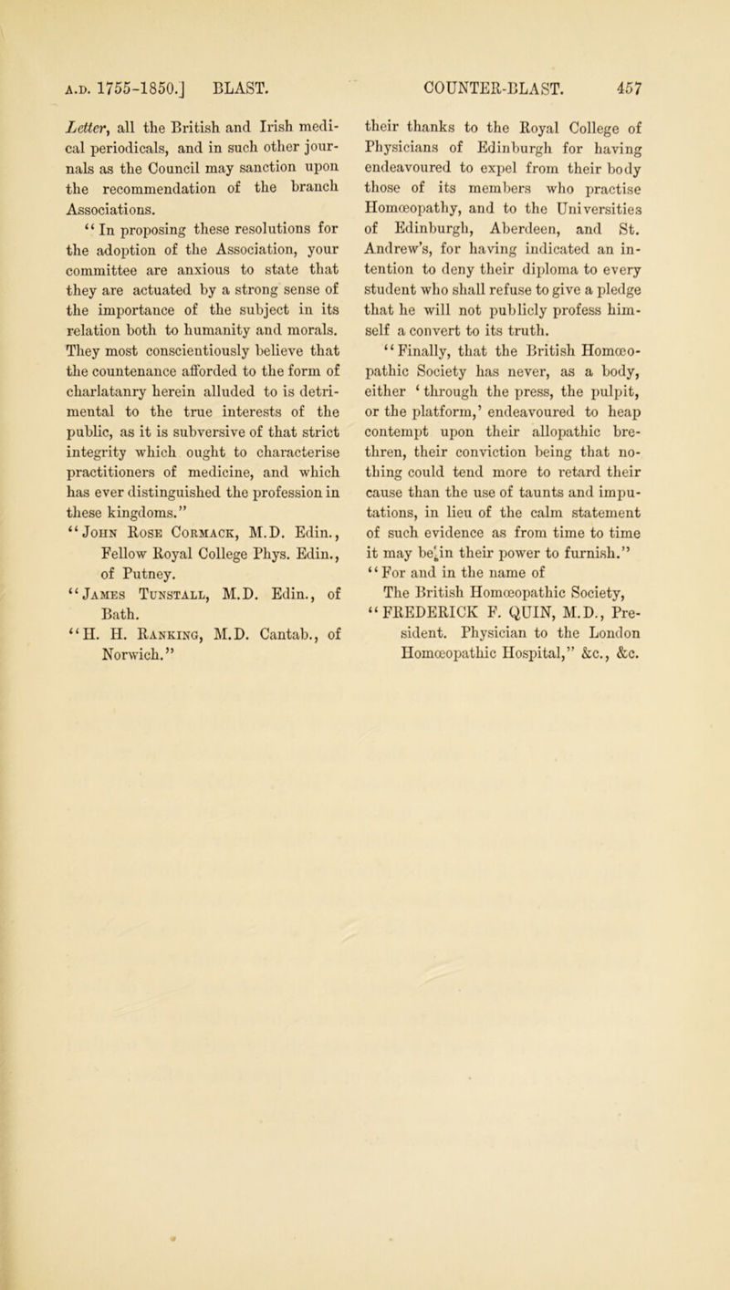 Letter, all the British and Irish medi- cal periodicals, and in such other jour- nals as the Council may sanction upon the recommendation of the branch Associations. “ In proposing these resolutions for the adoption of the Association, your committee are anxious to state that they are actuated by a strong sense of the importance of the subject in its relation both to humanity and morals. They most conscientiously believe that the countenance afforded to the form of charlatanry herein alluded to is detri- mental to the true interests of the public, as it is subversive of that strict integrity which ought to characterise practitioners of medicine, and which has ever distinguished the profession in these kingdoms.” “John Rose Cormack, M.D. Edin., Fellow Royal College Phys. Edin., of Putney. “James Tunstall, M.D. Edin., of Bath. “H. H. Ranking, M.D. Cantab., of Norwich.” their thanks to the Royal College of Physicians of Edinburgh for having endeavoured to expel from their body those of its members who practise Homoeopathy, and to the Universities of Edinburgh, Aberdeen, and St. Andrew’s, for having indicated an in- tention to deny their diploma to every student who shall refuse to give a pledge that he will not publicly profess him- self a convert to its truth. “Finally, that the British Homoeo- pathic Society has never, as a body, either ‘ through the press, the pulpit, or the platform,’ endeavoured to heap contempt upon their allopathic bre- thren, their conviction being that no- thing could tend more to retard their cause than the use of taunts and impu- tations, in lieu of the calm statement of such evidence as from time to time it may be^in their power to furnish.” “For and in the name of The British Homoeopathic Society, “FREDERICK F. QUIN, M.D., Pre- sident. Physician to the London Homoeopathic Hospital,” &c., &c.