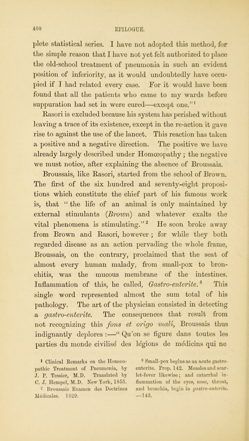 plete statistical series. I have not adopted this method, for the simple reason that I have not yet felt authorized to place the old-school treatment of pneumonia in such an evident position of inferiority, as it would undoubtedly have occu- pied if I had related every case. For it would have been found that all the patients who came to my wards before suppuration had set in were cured—except one/'1 Rasori is excluded because his system has perished without leaving a trace of its existence, except in the re-action it gave rise to against the use of the lancet. This reaction has taken a positive and a negative direction. The positive we have already largely described under Homoeopathy ; the negative we must notice, after explaining the absence of Broussais. Broussais, like Rasori, started from the school of Brown. The first of the six hundred and seventy-eight proposi- tions which constitute the chief part of his famous work is, that “ the life of an animal is only maintained by external stimulants {Brown) and whatever exalts the vital phenomena is stimulating.2 He soon broke away from Brown and Rasori, however ; for while they both regarded disease as an action pervading the whole frame, Broussais, on the contrary, proclaimed that the seat of almost every human malady, from small-pox to bron- chitis, was the mucous membrane of the intestines. Inflammation of this, he called, Gastro-enterite.3 This single word represented almost the sum total of his pathology. The art of the physician consisted in detecting a gastro-enterite. The consequences that result from not recognizing this fons et origo mali, Broussais thus indignantly deplores :—“ Qu'on se figure dans toutes les parties du monde civilisd des legions de medicins qui ne 1 Clinical Remarks on the Homceo- 3 Small-pox begins as an acute gastro- pathic Treatment of Pneumonia, by entente. Prop. 142. Measles and scar- J. P. Tessier, M.D. Translated by let-fever likewise; and catarrhal in- C. J. Hempel, M.D. New York, 1855. flammation of the eyes, nose, throat, 2 Broussais Examen des Doctrines and bronchia, begin in gastro-enterite. Medicales. 1829. —143.