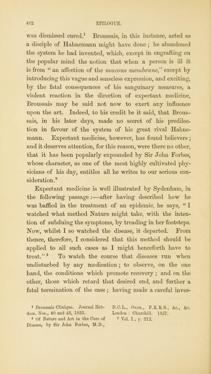 was dismissed cured.1 Broussais, in tliis instance, acted as a disciple of Hahnemann might have done ; he abandoned the system he had invented, which, except in engrafting on the popular mind the notion that when a person is ill it is from “ an affection of the mucous membrane ” except by introducing this vague and senseless expression, and exciting, by the fatal consequences of his sanguinary measures, a violent reaction in the direction of expectant medicine, Broussais may be said not now to exert any influence upon the art. Indeed, to his credit be it said, that Brous- sais, in his later days, made no secret of his predilec- tion in favour of the system of his great rival Hahne- mann. Expectant medicine, however, has found believers ; and it deserves attention, for this reason, were there no other, that it has been popularly expounded by Sir John Forbes, whose character, as one of the most highly cultivated phy- sicians of his day, entitles all he writes to our serious con- sideration.2 Expectant medicine is well illustrated by Sydenham, in the following passage :—after having described how he was baffled in the treatment of an epidemic, he says, “ I watched what method Nature might take, with the inten- tion of subduing the symptoms, by treading in her footsteps. Now, whilst I so watched the disease, it departed. From thence, therefore, I considered that this method should be applied to all such cases as I might henceforth have to treat.3 To watch the course that diseases run when undisturbed by any medication; to observe, on the one hand, the conditions which promote recovery ; and on the other, those which retard that desired end, and further a fatal termination of the case ; having made a careful inves- 1 Broussais Clinique. Journal Heb- D.C.L., Oxon., F.R.R.S., &c., &c. dom. Nos., 40 and 43, 1835. London : Churchill. 1857. 2 Of Nature and Art in the Cure of 3 Vol. I., p. 212. Disease, by Sir John Forbes, M.D.,