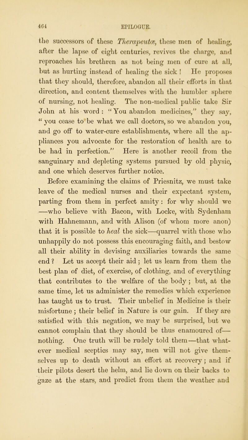 the successors of these Tkempeutce, these men of healing, after the lapse of eight centuries, revives the charge, and reproaches his brethren as not being men of cure at all, but as hurting instead of healing the sick ! He proposes that they should, therefore, abandon all their efforts in that direction, and content themselves with the humbler sphere of nursing, not healing. The non-medical public take Sir John at his word : “ You abandon medicines/' they say, “ you cease to be what we call doctors, so we abandon you, and go off to water-cure establishments, where all the ap- pliances you advocate for the restoration of health are to be had in perfection. Here is another recoil from the sanguinary and depleting systems pursued by old physic, and one which deserves further notice. Before examining the claims of Priesnitz, we must take leave of the medical nurses and their expectant system, parting from them in perfect amity: for why should we —who believe with Bacon, with Locke, with Sydenham with Hahnemann, and with Alison (of whom more anon) that it is possible to heal the sick—quarrel with those who unhappily do not possess this encouraging faith, and bestow all their ability in devising auxiliaries towards the same end ? Let us accept their aid : let us learn from them the best plan of diet, of exercise, of clothing, and of everything that contributes to the welfare of the body ; but, at the same time, let us administer the remedies which experience has taught us to trust. Their unbelief in Medicine is their misfortune ; their belief in Nature is our gain. If they are satisfied with this negation, we may be surprised, but we cannot complain that they should be thus enamoured of— nothing. One truth will be rudely told them—that what- ever medical sceptics may say, men will not give them- selves up to death without an effort at recovery; and if their pilots desert the helm, and lie down on their backs to gaze at the stars, and predict from them the weather and