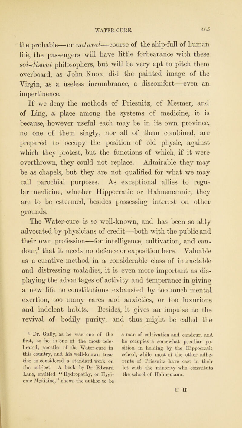 WATER-CURE. the probable—or natural—course of the ship-full of human life, the passengers will have little forbearance with these soi-disant philosophers, but will be very apt to pitch them overboard, as John Knox did the painted image of the Virgin, as a useless incumbrance, a discomfort—even an O 7 ' impertinence. If we deny the methods of Priesnitz, of Mesmer, and of Ling, a place among the systems of medicine, it is because, however useful each may be in its own province, no one of them singly, nor all of them combined, are prepared to occupy the position of old physic, against which they protest, but the functions of which, if it were overthrown, they could not replace. Admirable they may be as chapels, but they are not qualified for what we may call parochial purposes. As exceptional allies to regu- lar medicine, whether Hippocratic or Hahnemannic, they are to be esteemed, besides possessing interest on other grounds. The Water-cure is so well-known, and has been so ably advocated by physicians of credit—both with the public and their own profession—for intelligence, cultivation, and can- dour,1 that it needs no defence or exposition here. Valuable as a curative method in a considerable class of intractable and distressing maladies, it is even more important as dis- playing the advantages of activity and temperance in giving a new life to constitutions exhausted by too much mental exertion, too many cares and anxieties, or too luxurious and indolent habits. Besides, it gives an impulse to the revival of bodily purity, and thus might be called the 1 Dr. Gully, as lie was one of the first, so he is one of the most cele- brated, apostles of the Water-cure in this country, and his well-known trea- tise is considered a standard work on the subject. A book by Dr. Edward Lane, entitled 11 Hydropathy, or Hygi- enic Medicine,” shows the author to be a man of cultivation and candour, and. he occupies a somewhat peculiar po- sition in holding by the Hippocratic school, while most of the other adhe- rents of Priesnitz have cast in their lot with the minority who constitute the school of Hahnemann. IT H