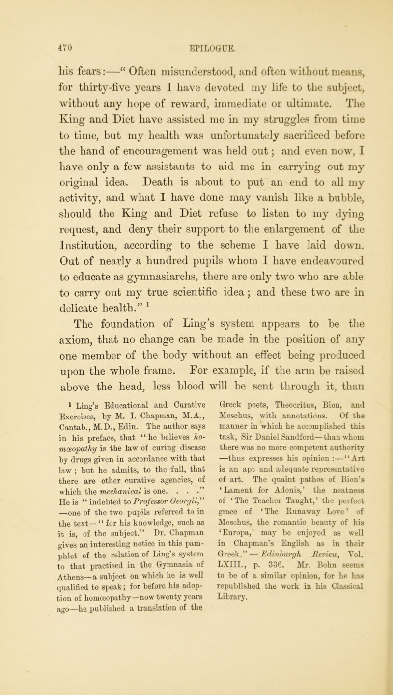 liis fears:—“ Often misunderstood, and often without means, for thirty-five years I have devoted my life to the subject, without any hope of reward, immediate or ultimate. The King and Diet have assisted me in my struggles from time to time, but my health was unfortunately sacrificed before the hand of encouragement was held out; and even now, I have only a few assistants to aid me in carrying out my original idea. Death is about to put an end to all my activity, and what I have done may vanish like a bubble, should the King and Diet refuse to listen to my dying request, and deny their support to the enlargement of the Institution, according to the scheme I have laid down. Out of nearly a hundred pupils whom I have endeavoured to educate as gymnasiarchs, there are only two who are able to carry out my true scientific idea ; and these two are in delicate health/’ 1 The foundation of Ling’s system appears to be the axiom, that no change can be made in the position of any one member of the body without an effect being produced upon the whole frame. For example, if the arm be raised above the head, less blood will be sent through it, than 1 Ling’s Educational and Curative Exercises, by M. I. Chapman, M.A., Cantab., M. D., Edin. The author says in his preface, that “he believes ho- moeopathy is the law of curing disease by drugs given in accordance with that law ; but he admits, to the full, that there are other curative agencies, of which the mechanical is one. He is “ indebted to Professor Georgii,” —one of the two pupils referred to in the text— ‘ ‘ for his knowledge, such as it is, of the subject.” Dr. Chapman gives an interesting notice in this pam- phlet of the relation of Ling’s system to that practised in the Gymnasia of Athens—a subject on which he is well qualified to speak; for before his adop- tion of homoeopathy—now twenty years ago—he published a translation of the Greek poets, Theocritus, Bion, and Moschus, with annotations. Of the manner in which he accomplished this task, Sir Daniel Sandford—than whom there was no more competent authority —thus expresses his opinion :— ‘ ‘ Art is an apt and adequate representative of art. The quaint pathos of Bion’s ‘Lament for Adonis,’ the neatness of ‘The Teacher Taught,’ the perfect grace of ‘ The Runaway Love ’ of Moschus, the romantic beauty of his ‘Europa,’ may be enjoyed as well in Chapman’s English as in their Greek.” — Edinburgh Review, Yol. LXIII., p. 336. Mr. Bohn seems to be of a similar opinion, for he has republished the work in his Classical Library.