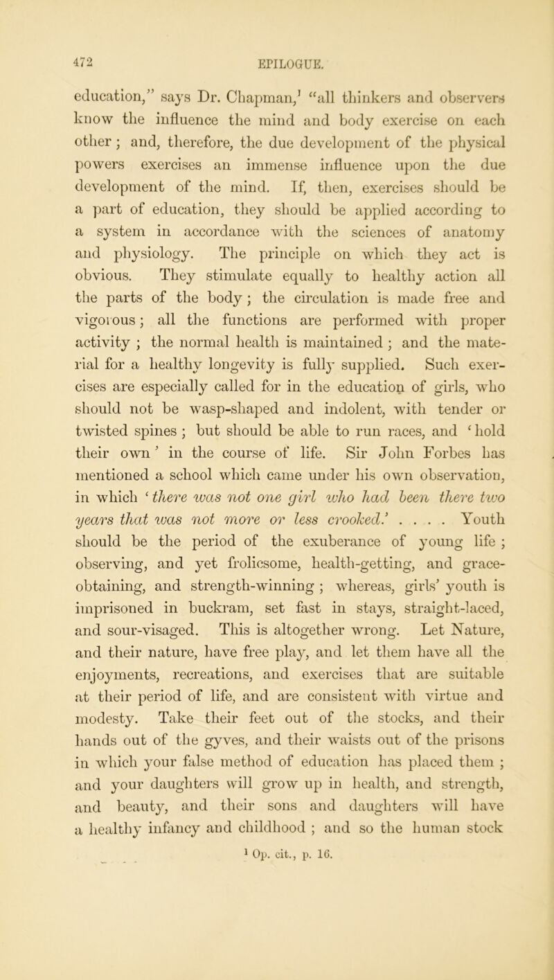 education,” says Dr. Chapman,1 aall thinkers and observers know the influence the mind and body exercise on eacli other ; and, therefore, the due development of the physical powers exercises an immense influence upon the due development of the mind. If, then, exercises should be a part of education, they should be applied according to a system in accordance with the sciences of anatomy and physiology. The principle on which they act is obvious. They stimulate equally to healthy action all the parts of the body ; the circulation is made free and vigorous; all the functions are performed with proper activity ; the normal health is maintained ; and the mate- rial for a healthy longevity is fully supplied. Such exer- cises are especially called for in the education of girls, who should not be wasp-shaped and indolent, with tender or twisted spines ; but should be able to run races, and ‘ hold their own' in the course of life. Sir John Forbes has mentioned a school which came under his own observation, in which ‘ there was not one girl who had been there tivo years that was not more or less crooked * .... Youth should be the period of the exuberance of young life ; observing, and yet frolicsome, health-getting, and grace- obtaining, and strength-winning ; whereas, girls' youth is imprisoned in buckram, set fast in stays, straight-laced, and sour-visaged. This is altogether wrong. Let Nature, and their nature, have free play, and let them have all the enjoyments, recreations, and exercises that are suitable at their period of life, and are consistent with virtue and modesty. Take their feet out of the stocks, and their hands out of the gyves, and their waists out of the prisons in which your false method of education has placed them ; and your daughters will grow up in health, and strength, and beauty, and their sons and daughters will have a healthy infancy and childhood ; and so the human stock 1 Op. cit., p. 16.
