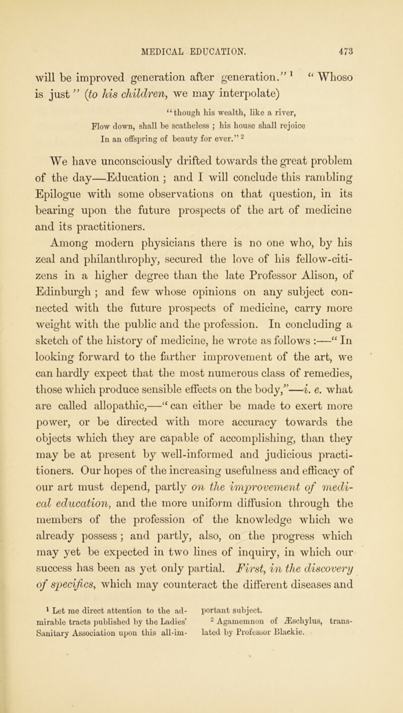 will be improved generation after generation. 1 “ Whoso is just ” (to his children, we may interpolate) c ‘ though his wealth, like a river, Flow clown, shall be scatheless ; his house shall rejoice In an offspring of beauty for ever.” 2 We have unconsciously drifted towards the great problem of the day—Education ; and I will conclude this rambling Epilogue with some observations on that question, in its bearing upon the future prospects of the art of medicine and its practitioners. Among modern physicians there is no one who, by his zeal and philanthrophy, secured the love of his fellow-citi- zens in a higher degree than the late Professor Alison, of Edinburgh ; and few whose opinions on any subject con- nected with the future prospects of medicine, carry more weight with the public and the profession. In concluding a sketch of the history of medicine, he wrote as follows :—“ In looking forward to the farther improvement of the art, we can hardly expect that the most numerous class of remedies, those which produce sensible effects on the body/’—i. e. what are called allopathic,—“ can either be made to exert more power, or be directed with more accuracy towards the objects which they are capable of accomplishing, than they may be at present by well-informed and judicious practi- tioners. Our hopes of the increasing usefulness and efficacy of our art must depend, partly on the improvement of medi- cal education, and the more uniform diffusion through the members of the profession of the knowledge which we already possess ; and partly, also, on the progress which may yet be expected in two lines of inquiry, in which our success has been as yet only partial. First, in the discovery of specifics, which may counteract the different diseases and 1 Let me direct attention to the ad- portant subject, mirable tracts published by the Ladies’ 2 Agamemnon of JEschylus, trans- Sanitary Association upon this all-im- lated by Professor Dlackie.