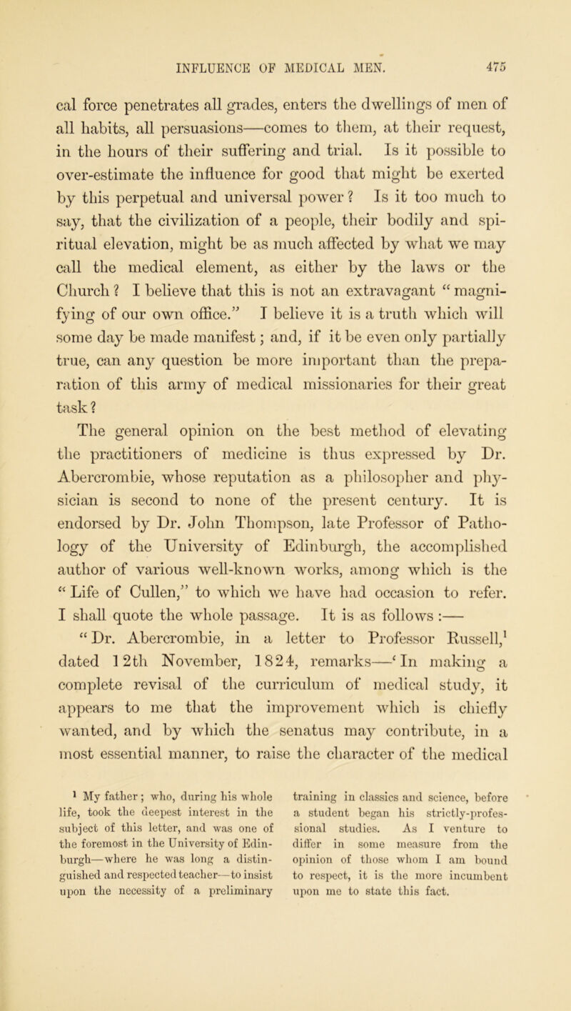 Ceil force penetrates all grades, enters the dwellings of men of all habits, all persuasions—comes to them, at their request, in the hours of their suffering and trial. Is it possible to over-estimate the influence for good that might be exerted by this perpetual and universal power ? Is it too much to say, that the civilization of a people, their bodily and spi- ritual elevation, might be as much affected by what we may call the medical element, as either by the laws or the Church ? I believe that this is not an extravagant “ magni- fying of our own office.” I believe it is a truth which will some day be made manifest; and, if it be even only partially true, can any question be more important than the prepa- ration of this army of medical missionaries for their great task ? The general opinion on the best method of elevating the practitioners of medicine is thus expressed by Dr. Abercrombie, whose reputation as a philosopher and phy- sician is second to none of the present century. It is endorsed by Dr. John Thompson, late Professor of Patho- logy of the University of Edinburgh, the accomplished author of various well-known works, among which is the “ Life of Cullen,” to which we have had occasion to refer. I shall quote the whole passage. It is as follows :— “ Dr. Abercrombie, in a letter to Professor Russell,1 dated 12th November, 1824, remarks—‘In making a complete revisal of the curriculum of medical study, it appears to me that the improvement which is chiefly wanted, and by which the senatus may contribute, in a most essential manner, to raise the character of the medical 1 My father; who, during his whole training in classics and science, before life, took the deepest interest in the a student began his strictly-profes- subject of this letter, and was one of sional studies. As I venture to the foremost in the University of Edin- dilfer in some measure from the burgh—where he was long a distin- opinion of those whom I am bound guished and respected teacher—to insist to respect, it is the more incumbent upon the necessity of a preliminary upon me to state this fact.