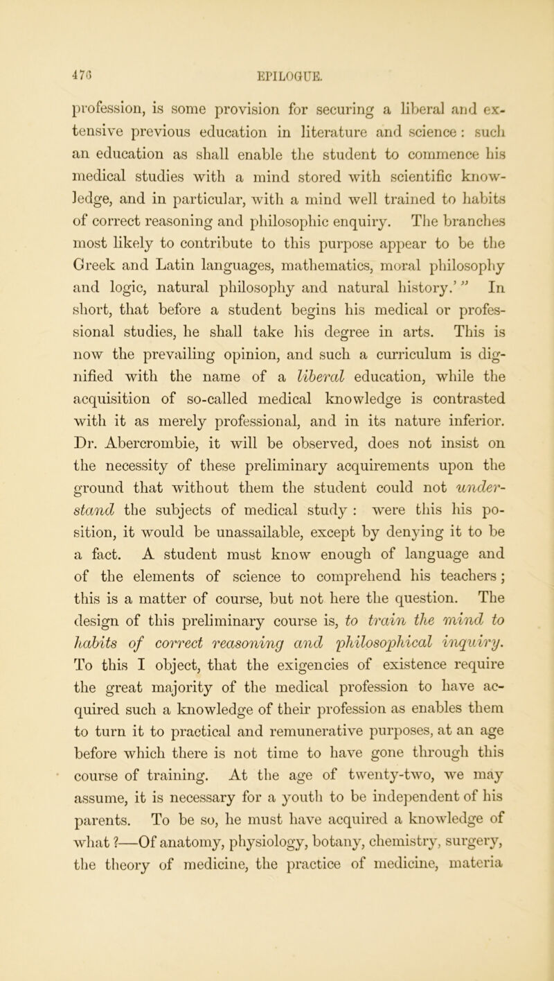 profession, is some provision for securing a liberal and ex- tensive previous education in literature and science : such an education as shall enable the student to commence his medical studies with a mind stored with scientific know- ledge, and in particular, with a mind well trained to habits of correct reasoning and philosophic enquiry. The branches most likely to contribute to this purpose appear to be the Greek and Latin languages, mathematics, moral philosophy and logic, natural philosophy and natural history.’ ” In short, that before a student begins his medical or profes- sional studies, he shall take his degree in arts. This is now the prevailing opinion, and such a curriculum is dig- nified with the name of a liberal education, while the acquisition of so-called medical knowledge is contrasted with it as merely professional, and in its nature inferior. Dr. Abercrombie, it will be observed, does not insist on the necessity of these preliminary acquirements upon the ground that without them the student could not under- stand the subjects of medical study : were this his po- sition, it would be unassailable, except by denying it to be a fact. A student must know enough of language and of the elements of science to comprehend his teachers; this is a matter of course, but not here the question. The design of this preliminary course is, to train the mind to habits of correct reasoning and philosophical inquiry. To this I object, that the exigencies of existence require the great majority of the medical profession to have ac- quired such a knowledge of their profession as enables them to turn it to practical and remunerative purposes, at an age before which there is not time to have gone through this course of training. At the age of twenty-two, we may assume, it is necessary for a youth to be independent of his parents. To be so, he must have acquired a knowledge of what ?—Of anatomy, physiology, botany, chemistry, surgery, the theory of medicine, the practice of medicine, materia