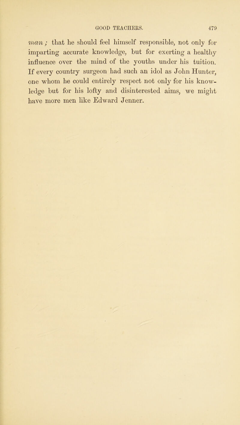 man ; that he should feel himself responsible, not only for imparting accurate knowledge, but for exerting a healthy influence over the mind of the youths under his tuition. If every country surgeon had such an idol as John Hunter, one whom he could entirely respect not only for his know- ledge but for his lofty and disinterested aims, we might have more men like Edward Jenner.