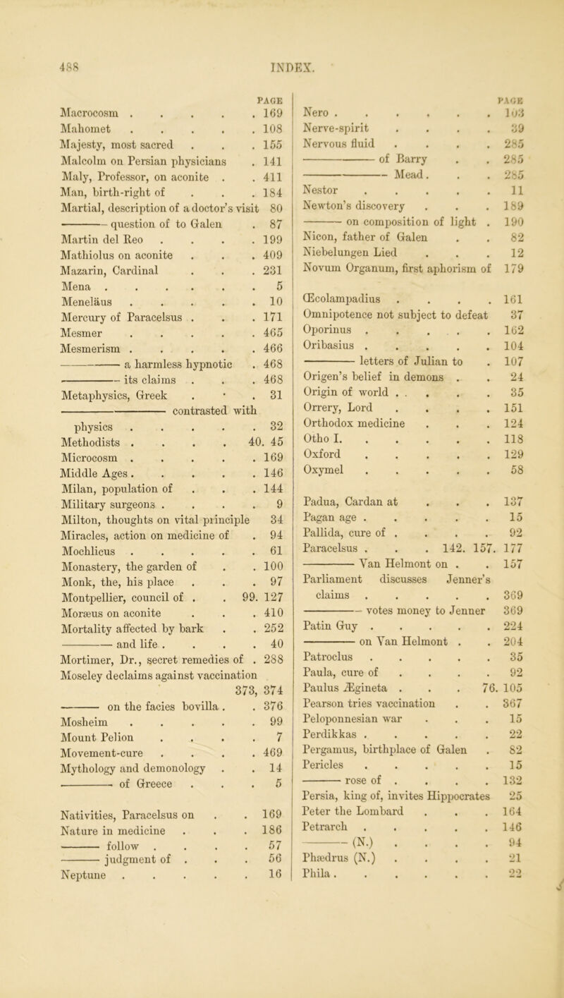 PAGE PAGE Macrocosm .... • 109 Nero 103 Mahomet .... • 108 Nerve-spirit 39 Majesty, most sacred • 155 Nervous fluid 285 Malcolm on Persian physicians • 141 of Barry 285 Maly, Professor, on aconite . . 411 Mead. 285 Man, birth-right of . 184 Nestor .... 11 Martial, description of a doctor’s visit 80 Newton’s discovery 189 question of to Galen • 87 on composition of light 190 Martin del Peo • 199 Nicon, father of Galen 82 Mathiolus on aconite • 409 Niebelungen Lied 12 Mazarin, Cardinal # 231 Novum Organum, first aphorism of 179 Mena ..... • 5 Menelaus .... • 10 CEcolampadius • 161 Mercury of Paracelsus . • 171 Omnipotence not subject to defeat 37 Mesmer .... • 465 Oponnus .... 162 Mesmerism .... • 466 Oribasius .... 104 a harmless hypnotic • 468 letters of Julian to 107 its claims • 468 Origen’s belief in demons . 24 Metaphysics, Greek • 31 Origin of world ... 35 contrasted with Orrery, Lord 151 physics .... 32 Orthodox medicine 124 Methodists .... 40. 45 Otho I. 118 Microcosm .... • 169 Oxford .... 129 Middle Ages.... • 146 Oxymel .... 58 Milan, population of • 144 Military surgeons . • 9 Padua, Cardan at 137 Milton, thoughts on vital principle 34 Pagan age .... 15 Miracles, action on medicine of • 94 Pallida, cure of . 92 Mochlicus .... • 61 Paracelsus . . . 142. 157. 177 Monastery, the garden of • 100 Yan Helmont on . 157 Monk, the, his place • 97 Parliament discusses Jenner’s Montpellier, council of . 99. 127 claims .... 369 Moraeus on aconite • 410 votes money to Jenner 369 Mortality affected by bark # 252 Patin Guy .... 224 and life . • 40 on Yan Helmont . 204 Mortimer, Dr., secret remedies of . 288 Patroclus .... 35 Moseley declaims against vaccination Paula, cure of 92 373, 374 Paulus iEgineta . 76. 105 on the facies bovilla . 376 Pearson tries vaccination 367 Mosheim .... 99 Peloponnesian war 15 Mount Pel ion 7 Perdikkas .... 22 Movement-cure 469 Pergamus, birthplace of Galen 82 Mythology and demonology 14 Pericles .... 15 K rose of 132 D Persia, king of, invites Hippocrates 25 Nativities, Paracelsus on . 169 Peter the Lombard 164 Nature in medicine • 186 Petrarch .... 146 follow • 57 (N.) . 94 judgment of . • 56 Phredrus (N.) 21 Neptune .... . 16 Pliila ..... 99