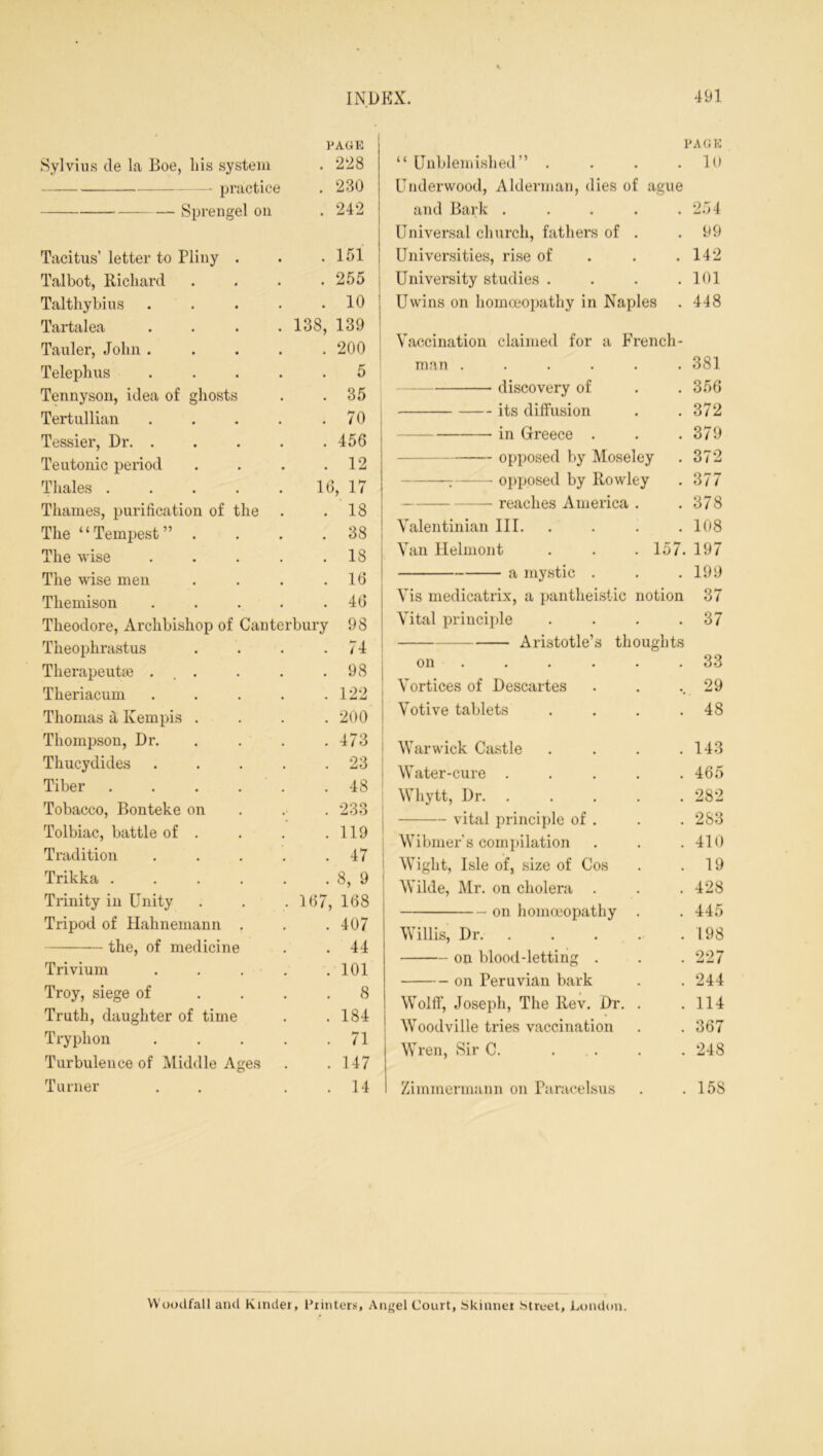 PAGE Sylvius de la Boe, his system . 228 practice . 230 Sprengel on . 242 Tacitus’ letter to Pliny . . 151 Talbot, Richard . 255 Talthybius .... . 10 Tartalea .... 138, 139 Tauler, John .... . 200 Telephus .... . 5 Tennyson, idea of ghosts . 35 Tertullian .... . 70 Tessier, Dr. .... . 456 Teutonic period . 12 Thales ..... 16, 17 Thames, purification of the . 18 The “Tempest” . . 38 The wise .... . 18 The wise men . 16 Themison .... . 46 Theodore, Archbishop of Canterbury 98 Theophrastus . 74 Therapeutic ... . 98 Theriacum .... . 122 Thomas a Kempis . . 200 Thompson, Dr. . 473 Thucydides .... . 23 Tiber ..... . 48 Tobacco, Bonteke on . 233 Tolbiac, battle of . . 119 Tradition .... . 47 Trikka . 8, 9 Trinity in Unity 167, 168 Tripod of Hahnemann . . 407 the, of medicine . 44 Trivium . . . . 101 Troy, siege of . 8 Truth, daughter of time . 184 Tryphon . . . . . 71 Turbulence of Middle Ages . 147 Turner . 14 PACK “ Unblemished” . . . .10 Underwood, Alderman, dies of ague and Bark . . . . . 2.14 Universal church, fathers of . .99 Universities, rise of . . .142 University studies . . . .101 Uwins on homoeopathy in Naples . 448 Vaccination claimed for a French - man .... • • 381 discovery of • 356 its diffusion • • 372 in Greece . • 379 opposed by Moseley 372 T opposed by Rowley 377 — reaches America • • 378 Valentinian III. • • 108 Van Helmont . 157. 197 a mystic . • 199 Vis medicatrix, a pantheistic notion 37 Vital principle • 37 Aristotle’s thoughts on • 33 Vortices of Descartes , • 29 Votive tablets • 48 Warwick Castle 143 Water-cure . . • 465 Wliytt, Dr. . • 282 vital principle of . . 283 Wibmer's compilation • 410 Wight, Isle of, size of Cos • . 19 Wilde, Mr. on cholera . • • 428 on homoeopathy • 445 Willis, Dr. . 198 on blood-letting . • • 227 on Peruvian bark • • 244 Wolff, Joseph, The Rev. Dr. • • 114 Woodville tries vaccination • • 367 Wren, Sir C. . • 248 Zimmermann on Paracelsus 158 Woodfall and Kinder, Printers, Angel Court, Skinner street, London.