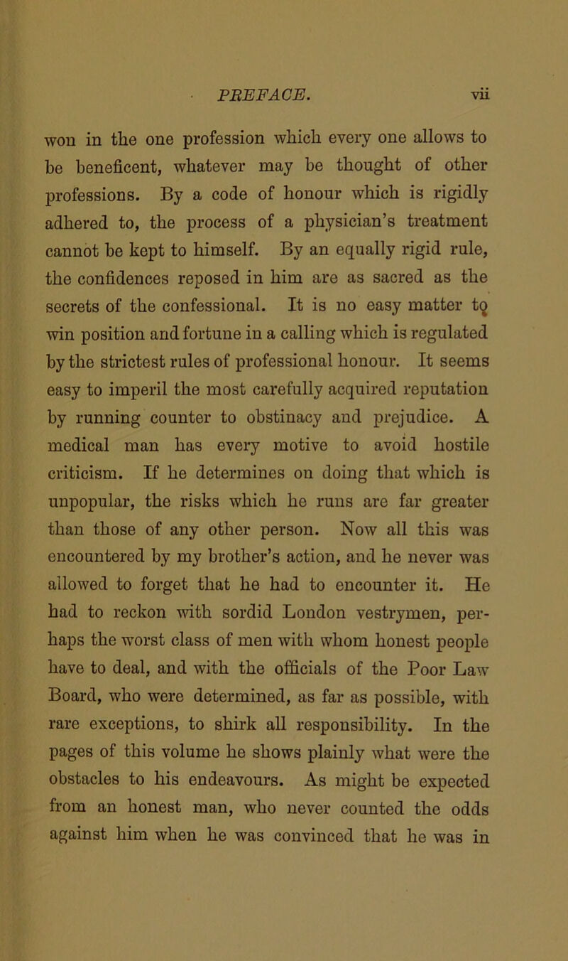 won in the one profession which every one allows to be beneficent, whatever may be thought of other professions. By a code of honour which is rigidly adhered to, the process of a physician’s treatment cannot be kept to himself. By an equally rigid rule, the confidences reposed in him are as sacred as the secrets of the confessional. It is no easy matter tq win position and fortune in a calling which is regulated by the strictest rules of professional honour. It seems easy to imperil the most carefully acquired reputation by running counter to obstinacy and prejudice. A medical man has every motive to avoid hostile criticism. If he determines on doing that which is unpopular, the risks which he runs are far greater than those of any other person. Now all this was encountered by my brother’s action, and he never was allowed to forget that he had to encounter it. He had to reckon with sordid London vestrymen, per- haps the worst class of men with whom honest people have to deal, and with the officials of the Poor Law Board, who were determined, as far as possible, with rare exceptions, to shirk all responsibility. In the pages of this volume he shows plainly what were the obstacles to his endeavours. As might be expected from an honest man, who never counted the odds against him when he was convinced that he was in