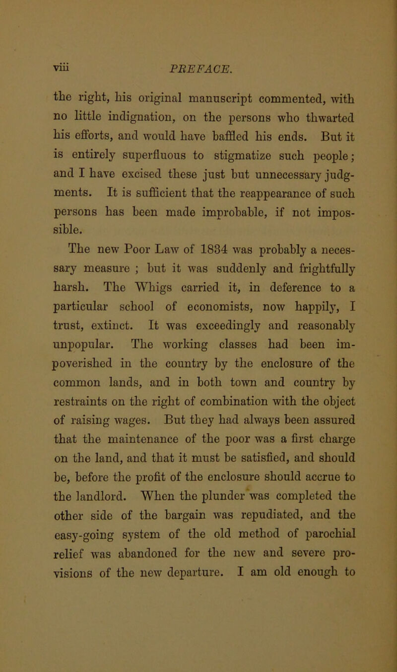 the right, his original manuscript commented, with no little indignation, on the persons who thwarted his efforts, and would have baffled his ends. But it is entirely superfluous to stigmatize such people; and I have excised these just hut unnecessary judg- ments. It is sufficient that the reappearance of such persons has been made improbable, if not impos- sible. The new Poor Law of 1834 was probably a neces- sary measure ; but it was suddenly and frightfully harsh. The Whigs carried it, in deference to a particular school of economists, now happily, I trust, extinct. It was exceedingly and reasonably unpopular. The working classes had been im- poverished in the country by the enclosure of the common lands, and in both town and country by restraints on the right of combination with the object of raising wages. But they had always been assured that the maintenance of the poor was a first charge on the land, and that it must be satisfied, and should be, before the profit of the enclosure should accrue to the landlord. WThen the plunder was completed the other side of the bargain was repudiated, and the easy-going system of the old method of parochial relief was abandoned for the new and severe pro- visions of the new departure. I am old enough to