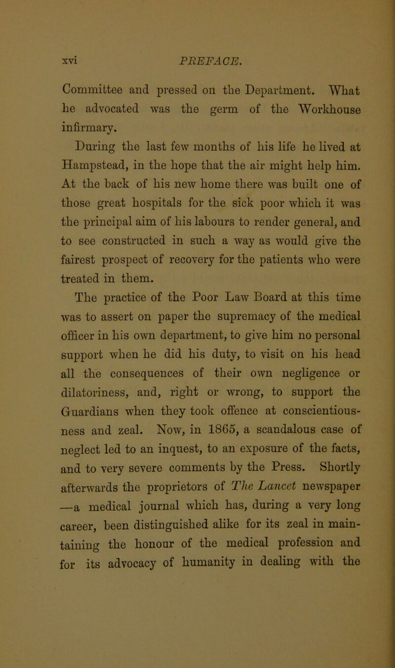 Committee and pressed on tlie Department. Wliat he advocated was the germ of the Workhouse infirmary. During the last few months of his life he lived at Hampstead, in the hope that the air might help him. At the back of his new home there was built one of those great hospitals for the sick poor which it was the principal aim of his labours to render general, and to see constructed in such a way as would give the fairest prospect of recovery for the patients who were treated in them. The practice of the Poor Law Board at this time was to assert on paper the supremacy of the medical officer in his own department, to give him no personal support when he did his duty, to visit on his head all the consequences of their own negligence or dilatoriness, and, right or wrong, to support the Guardians when they took offence at conscientious- ness and zeal. Now, in 1865, a scandalous case of neglect led to an inquest, to an exposure of the facts, and to very severe comments by the Press. Shortly afterwards the proprietors of The Lancet newspaper —a medical journal which has, during a very long career, been distinguished alike for its zeal in main- taining the honour of the medical profession and for its advocacy of humanity in dealing with the