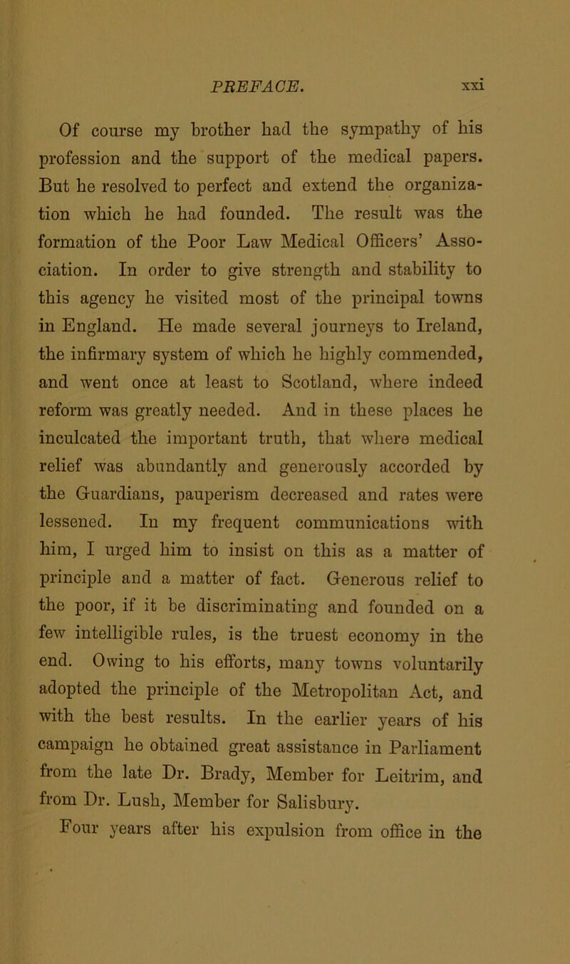 Of course my brother had the sympathy of his profession and the support of the medical papers. But he resolved to perfect and extend the organiza- tion which he had founded. The result was the formation of the Poor Law Medical Officers’ Asso- ciation. In order to give strength and stability to this agency he visited most of the principal towns in England. He made several journeys to Ireland, the infirmary system of which he highly commended, and went once at least to Scotland, where indeed reform was greatly needed. And in these places he inculcated the important truth, that where medical relief was abundantly and generously accorded by the Guardians, pauperism decreased and rates were lessened. In my frequent communications with him, I urged him to insist on this as a matter of principle and a matter of fact. Generous relief to the poor, if it be discriminating and founded on a few intelligible rules, is the truest economy in the end. Owing to his efforts, many towns voluntarily adopted the principle of the Metropolitan Act, and with the best results. In the earlier years of his campaign he obtained great assistance in Parliament from the late Dr. Brady, Member for Leitrim, and from Dr. Lush, Member for Salisbury. Four years after his expulsion from office in the