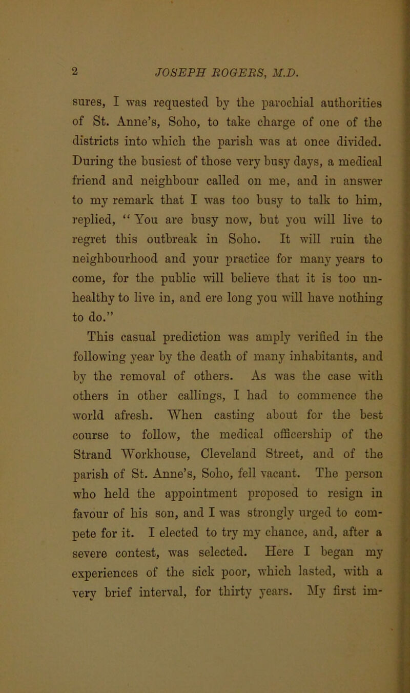 sures, I was requested by the parochial authorities of St. Anne’s, Soho, to take charge of one of the districts into which the parish was at once divided. During the busiest of those very busy days, a medical friend and neighbour called on me, and in answer to my remark that I was too busy to talk to him, replied, “ You are busy now, but you will live to regret this outbreak in Soho. It will ruin the neighbourhood and your practice for many years to come, for the public will believe that it is too un- healthy to live in, and ere long you will have nothing to do.” This casual prediction was amply verified in the following year by the death of many inhabitants, and by the removal of others. As was the case with others in other callings, I had to commence the world afresh. When casting about for the best course to follow, the medical officership of the Strand Workhouse, Cleveland Street, and of the parish of St. Anne’s, Soho, fell vacant. The person who held the appointment proposed to resign in favour of his son, and I was strongly urged to com- pete for it. I elected to try my chance, and, after a severe contest, was selected. Here I began my experiences of the sick poor, which lasted, with a very brief interval, for thirty years. My first im-