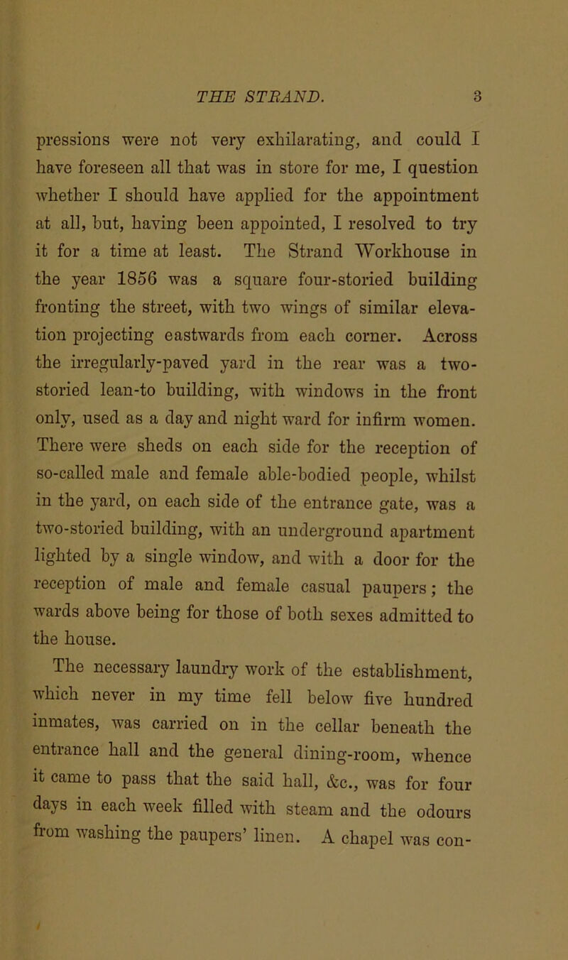 pressions were not very exhilarating, ancl could I have foreseen all that was in store for me, I question whether I should have applied for the appointment at all, hut, having been appointed, I resolved to try it for a time at least. The Strand Workhouse in the year 1856 was a square four-storied building fronting the street, with two wings of similar eleva- tion projecting eastwards from each corner. Across the irregularly-paved yard in the rear was a two- storied lean-to building, with windows in the front only, used as a day and night ward for infirm women. There were sheds on each side for the reception of so-called male and female able-bodied people, whilst in the yard, on each side of the entrance gate, was a two-storied building, with an underground apartment lighted by a single window, and with a door for the reception of male and female casual paupers; the wards above being for those of both sexes admitted to the house. The necessary laundry work of the establishment, which never in my time fell below five hundred inmates, was carried on in the cellar beneath the entrance hall and the general dining-room, whence it came to pass that the said hall, &c., was for four days in each week filled with steam and the odours from washing the paupers’ linen. A chapel was con-