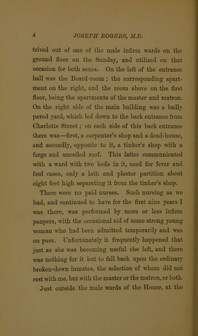 trived out of one of the male infirm wards on the ground floor on the Sunday, and utilized on that occasion for both sexes. On the left of the entrance hall was the Board-room ; the corresponding apart- ment on the right, and the room above on the first floor, being the apartments of the master and matron. On the right side of the main building was a badly paved yard, which led down to the back entrance from Charlotte Street; on each side of this back entrance there was—first, a carpenter’s shop and a dead-house, and secondly, opposite to it, a tinker’s shop with a forge and unceiled roof. This latter communicated with a ward with two beds in it, used for fever and foul cases, only a lath and plaster partition about eight feet high separating it from the tinker’s shop. There were no paid nurses. Such nursing as we had, and continued to have for the first nine years I was there, was performed by more or less infirm paupers, with the occasional aid of some strong young woman who had been admitted temporarily and was on pass. Unfortunately it frequently happened that just as she was becoming useful she left, and there was nothing for it but to fall back upon the ordinary broken-down inmates, the selection of whom did not rest with me, but with the master or the matron, or both. Just outside the male wards of the House, at the