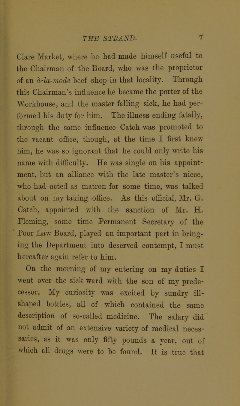 Clare Market, where he had made himself useful to the Chairman of the Board, who was the proprietor of an a-la-viode beef shop in that locality. Through this Chairman’s influence he became the porter of the Workhouse, and the master falling sick, he had per- formed his duty for him. The illness ending fatally, through the same influence Catch was promoted to the vacant office, though, at the time I first knew him, he was so ignorant that he could only write his name with difficulty. He was single on his appoint- ment, but an alliance with the late master’s niece, who had acted as matron for some time, was talked about on my taking office. As this official, Mr. G. Catch, appointed with the sanction of Mr. H. Fleming, some time Permanent Secretary of the Poor Law Board, played an important part in bring- ing the Department into deserved contempt, I must hereafter again refer to him. On the morning of my entering on my duties I went over the sick ward with the son of my prede- cessor. My curiosity was escited by sundry ill- shaped bottles, all of which contained the same description of so-called medicine. The salary did not admit of an extensive variety of medical neces- saries, as it was only fifty pounds a year, out of which all drugs w^ere to be found. It is true that