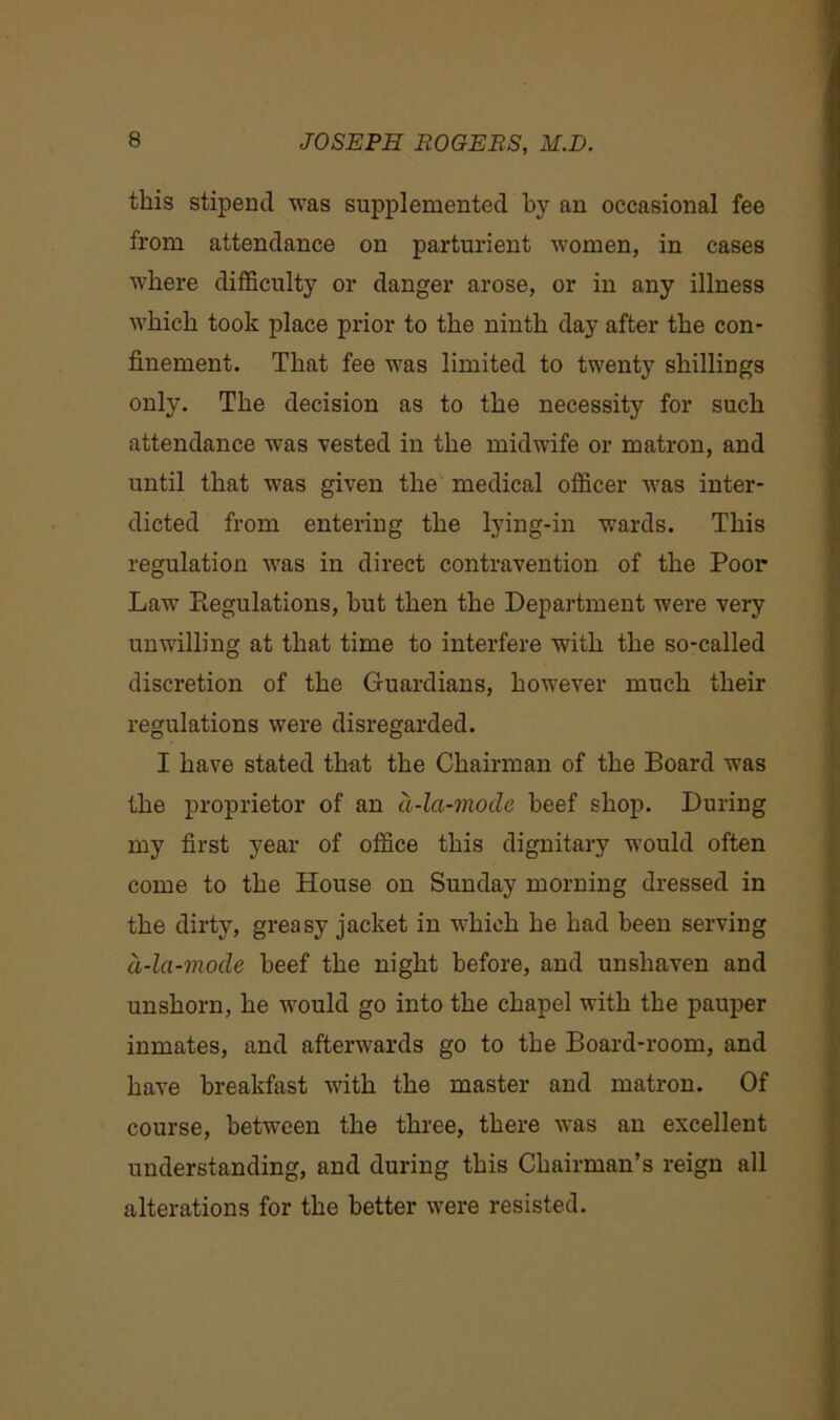 this stipend was supplemented by an occasional fee from attendance on parturient women, in cases where difficulty or danger arose, or in any illness which took place prior to the ninth day after the con- finement. That fee was limited to twenty shillings only. The decision as to the necessity for such attendance was vested in the midwife or matron, and until that was given the medical officer was inter- dicted from entering the lying-in wards. This regulation was in direct contravention of the Poor Law Piegulations, but then the Department were very unwilling at that time to interfere with the so-called discretion of the Guardians, however much their regulations were disregarded. I have stated that the Chairman of the Board was the proprietor of an d-la-mode beef shop. During my first year of office this dignitary would often come to the House on Sunday morning dressed in the dirty, greasy jacket in which he had been serving d-la-mocle beef the night before, and unshaven and unshorn, he would go into the chapel with the pauper inmates, and afterwards go to the Board-room, and have breakfast with the master and matron. Of course, between the three, there was an excellent understanding, and during this Chairman’s reign all alterations for the better were resisted.