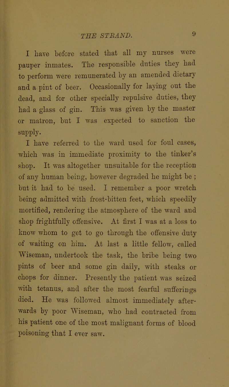 I have before stated that all my nurses were pauper inmates. The responsible duties they had to perform were remunerated by an amended dietary and a pint of beer. Occasionally for laying out the dead, and for other specially repulsive duties, they had a glass of gin. This was given by the master or matron, but I was expected to sanction the supply. I have referred to the ward used for foul cases, which was in immediate proximity to the tinker’s shop. It was altogether unsuitable for the reception of any human being, however degraded he might be ; but it had to be used. I remember a poor wretch being admitted with frost-bitten feet, which speedily mortified, rendering the atmosphere of the ward and shop frightfully offensive. At first I was at a loss to know whom to get to go through the offensive duty of waiting on him. At last a little fellow, called Wiseman, undertook the task, the bribe being two pints of beer and some gin daily, with steaks or chops for dinner. Presently the patient was seized with tetanus, and after the most fearful sufferings died. He was followed almost immediately after- wards by poor Wiseman, who had contracted from his patient one of the most malignant forms of blood poisoning that I ever saw.