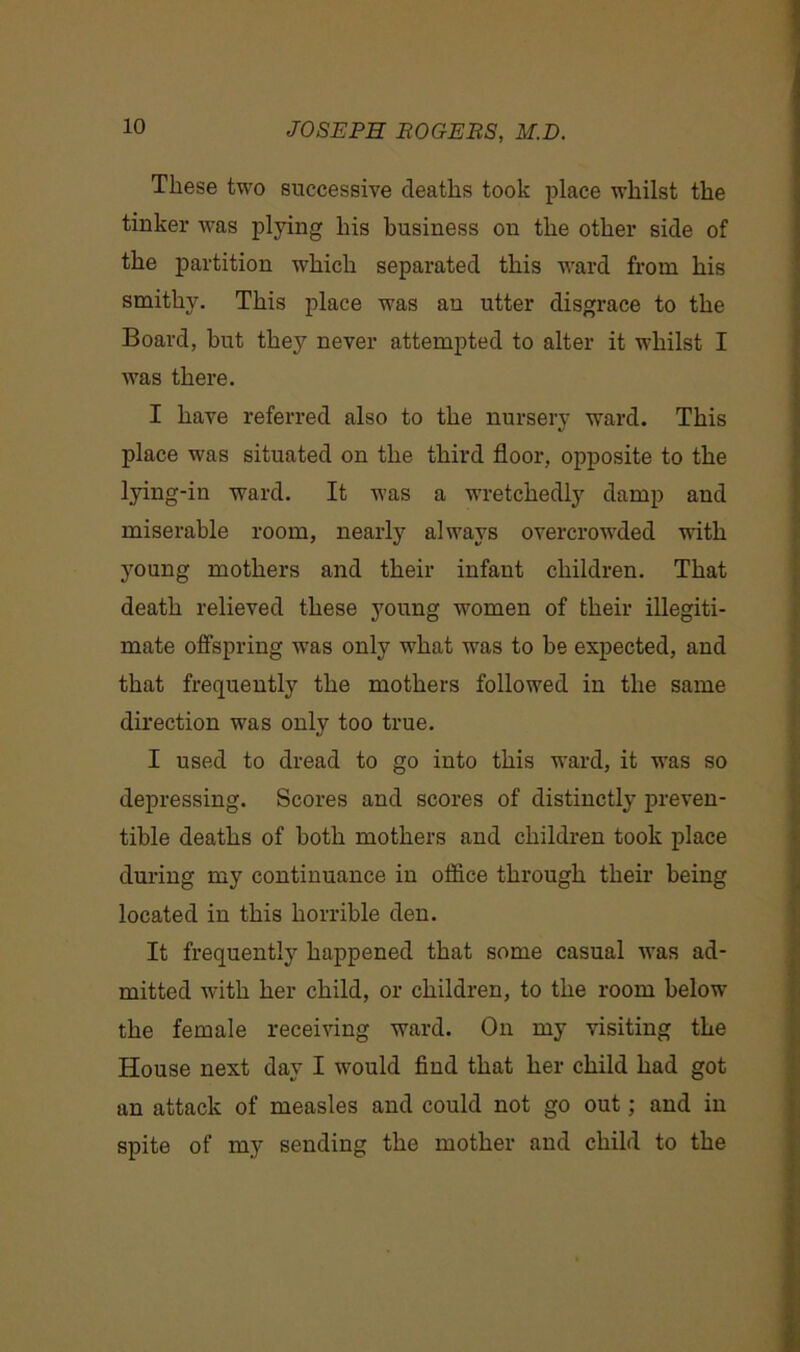 These two successive deaths took place whilst the tinker was plying his business on the other side of the partition which separated this ward from his smithy. This place was an utter disgrace to the Board, but they never attempted to alter it whilst I was there. I have referred also to the nursery ward. This place was situated on the third floor, opposite to the lying-in ward. It was a wretchedly damp and miserable room, nearly always overcrowded with young mothers and their infant children. That death relieved these young women of their illegiti- mate offspring -was only what was to be expected, and that frequently the mothers followed in the same direction was only too true. I used to dread to go into this ward, it was so depressing. Scores and scores of distinctly preven- tible deaths of both mothers and children took place during my continuance in office through their being located in this horrible den. It frequently happened that some casual Avas ad- mitted with her child, or children, to the room below the female receiving ward. On my visiting the House next day I would find that her child had got an attack of measles and could not go out; and in spite of my sending the mother and child to the