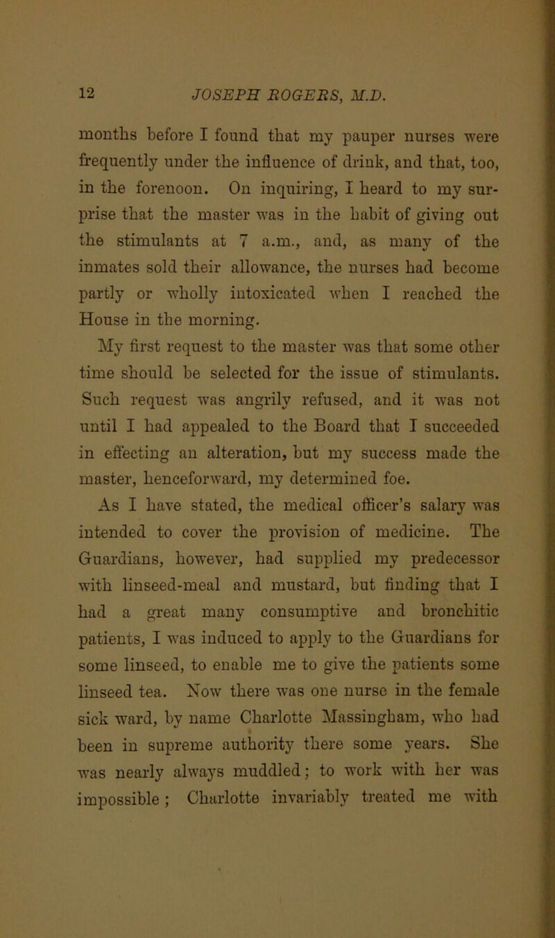 months before I found that my pauper nurses were frequently under the influence of drink, and that, too, in the forenoon. On inquiring, I heard to my sur- prise that the master was in the habit of giving out the stimulants at 7 a.m., and, as many of the inmates sold their allowance, the nurses had become partly or wholly intoxicated when I reached the House in the morning. My first request to the master was that some other time should be selected for the issue of stimulants. Such request was angrily refused, and it was not until I had appealed to the Board that I succeeded in effecting an alteration, but my success made the master, henceforward, my determined foe. As I have stated, the medical officer’s salary was intended to cover the provision of medicine. The Guardians, however, had supplied my predecessor with linseed-meal and mustard, but finding that I had a great many consumptive and bronchitic patients, I was induced to apply to the Guardians for some linseed, to enable me to give the patients some linseed tea. Now7 there was one nurse in the female sick ward, by name Charlotte Massingham, who had been in supreme authority there some years. She was nearly alw7ays muddled; to work -with her was impossible; Charlotte invariably treated me with