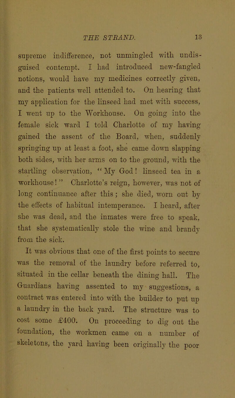 supreme indifference, not unmingled witli undis- guised contempt. I had introduced new-fangled notions, would have my medicines correctly given, and the patients well attended to. On hearing that my application for the linseed had met with success, I went up to the Workhouse. On going into the female sick ward I told Charlotte of my having gained the assent of the Board, when, suddenly springing up at least a foot, she came down slapping both sides, with her arms on to the ground, with the startling observation, “ My God! linseed tea in a workhouse! ” Charlotte’s reign, however, was not of long continuance after this ; she died, worn out by the effects of habitual intemperance. I heard, after she was dead, and the inmates were free to speak, that she systematically stole the wine and brandy from the sick. It was obvious that one of the first points to secure was the removal of the laundry before referred to, situated in the cellar beneath the dining hall. The Guardians having assented to my suggestions, a contract was entered into with the builder to put up a laundry in the back yard. The structure was to cost some £400. On proceeding to dig out the foundation, the workmen came on a number of skeletons, the yard having been originally the poor
