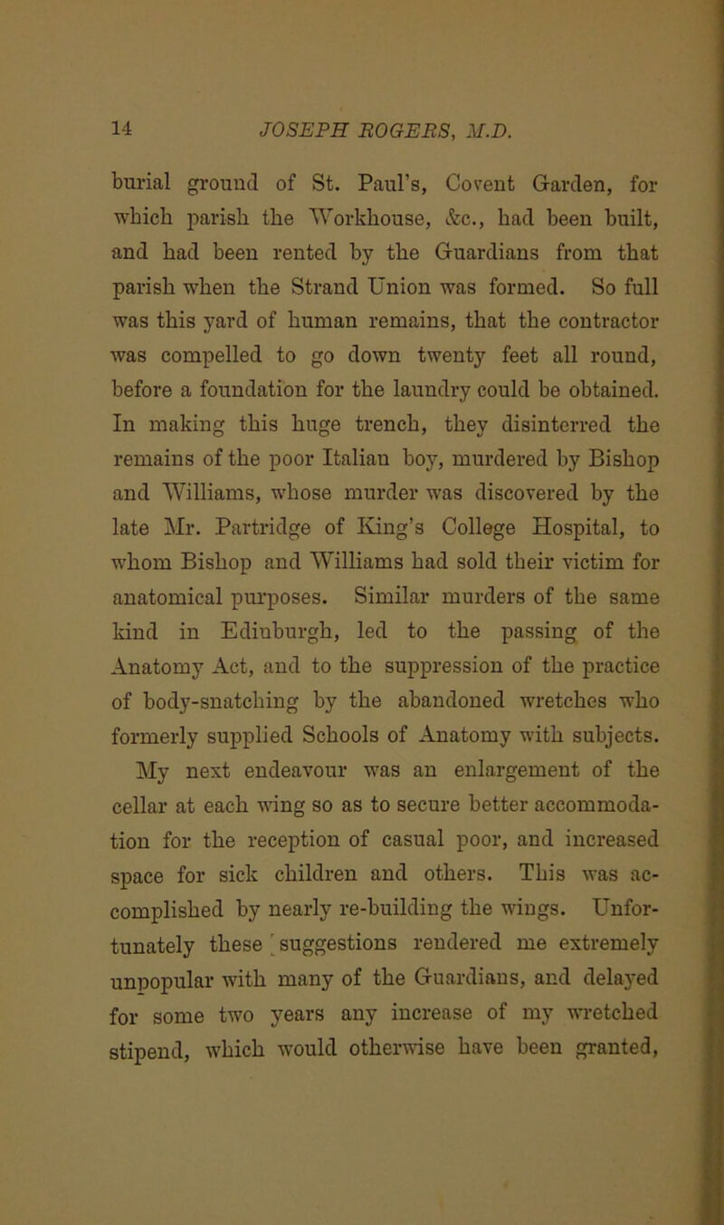 burial ground of St. Paul’s, Covent Garden, for which parish the Workhouse, &c., had been built, and had been rented by the Guardians from that parish when the Strand Union was formed. So full was this yard of human remains, that the contractor was compelled to go down twenty feet all round, before a foundation for the laundry could be obtained. In making this huge trench, they disinterred the remains of the poor Italian boy, murdered by Bishop and Williams, whose murder was discovered by the late Mr. Partridge of King’s College Hospital, to whom Bishop and Williams had sold their victim for anatomical purposes. Similar murders of the same kind in Edinburgh, led to the passing of the Anatomy Act, and to the suppression of the practice of body-snatching by the abandoned wretches who formerly supplied Schools of Anatomy with subjects. My next endeavour was an enlargement of the cellar at each wing so as to secure better accommoda- tion for the reception of casual poor, and increased space for sick children and others. This was ac- complished by nearly re-building the wings. Unfor- tunately these ’ suggestions rendered me extremely unpopular with many of the Guardians, and delayed for some two years any increase of my wretched stipend, which would otherwise have been granted,