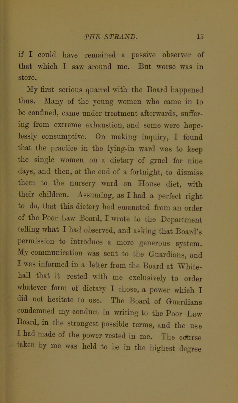 if I could have remained a passive observer of that which I saw around me. But worse was in store. My first serious quarrel with the Board happened thus. Many of the young women who came in to be confined, came under treatment afterwards, suffer- ing from extreme exhaustion, and some were hope- lessly consumptive. On making inquiry, I found that the practice in the lying-in ward wras to keep the single women on a dietary of gruel for nine days, and then, at the end of a fortnight, to dismiss them to the nursery ward on House diet, with their children. Assuming, as I had a perfect right to do, that this dietary had emanated from an order of the Poor Law Board, I wrote to the Department telling what I had observed, and asking that Board’s permission to introduce a more generous svstem. My communication was sent to the Guardians, and I was informed in a letter from the Board at White- hall that it rested with me exclusively to order whatever form of dietary I chose, a power which I did not hesitate to use. The Board of Guardians condemned my conduct in writing to the Poor Law Board, in the strongest possible terms, and the use I had made of the power vested in me. The course taken by me was held to be in the highest degree