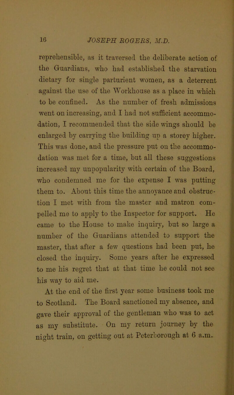 reprehensible, as it traversed the deliberate action of the Guardians, who had established the starvation dietary for single parturient women, as a deterrent against the use of the Workhouse as a place in which to be confined. As the number of fresh admissions went on increasing, and I had not sufficient accommo- dation, I recommended that the side wings should he enlarged by carrying the building up a storey higher. This was done, and the pressure put on the accommo- dation was met for a time, but all these suggestions increased my unpopularity with certain of the Board, who condemned me for the expense I was putting them to. About this time the annoyance and obstruc- tion I met with from the master and matron com- pelled me to apply to the Inspector for support. He came to the House to make inquiry, but so large a number of the Guardians attended to support the master, that after a few questions had been put, he closed the inquiry. Some years after he expressed to me his regret that at that time he could not see his way to aid me. At the end of the first year some business took me to Scotland. The Board sanctioned my absence, and gave their approval of the gentleman who was to act as my substitute. On my return journey by the