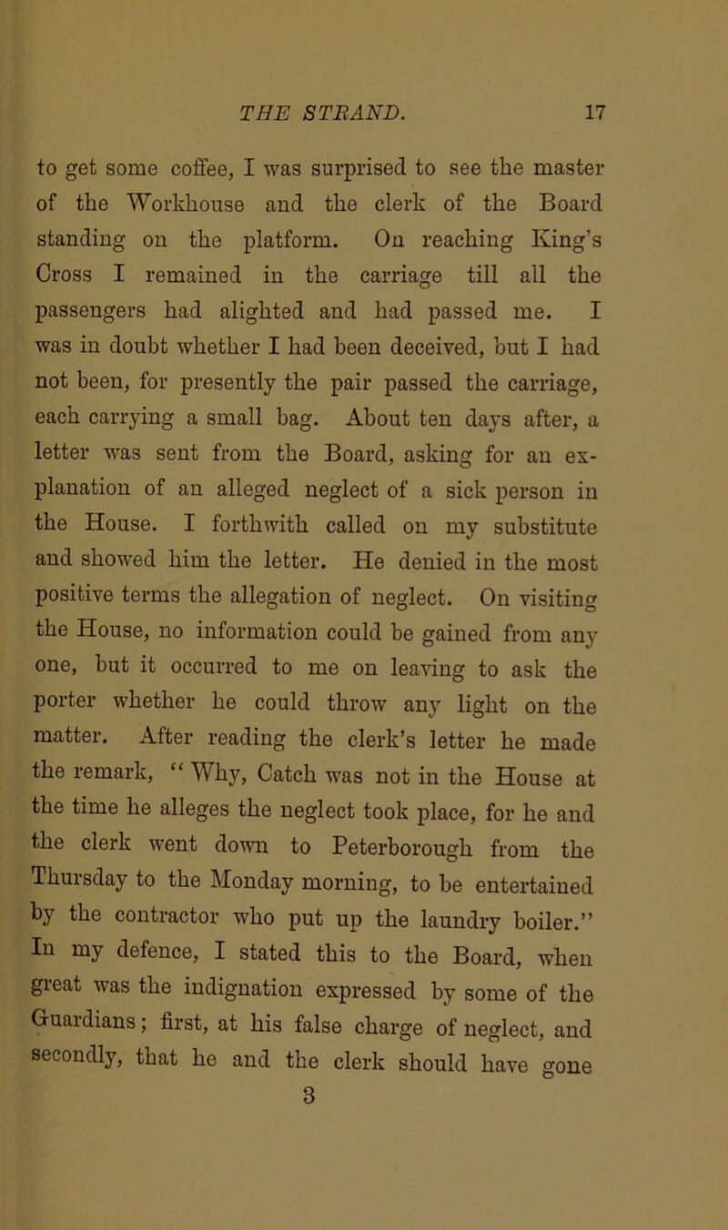 to get some coffee, I was surprised to see the master of the Workhouse and the clerk of the Board standing on the platform. On reaching King’s Cross I remained in the carriage till all the passengers had alighted and had passed me. I was in doubt whether I had been deceived, but I had not been, for presently the pair passed the carriage, each carrying a small bag. About ten days after, a letter was sent from the Board, asking for an ex- planation of an alleged neglect of a sick person in the House. I forthwith called on my substitute and showed him the letter. He denied in the most positive terms the allegation of neglect. On visiting the House, no information could be gained from any one, but it occurred to me on leaving to ask the porter whether he could throw any light on the matter. After reading the clerk’s letter he made the remark, “ Why, Catch was not in the House at the time he alleges the neglect took place, for he and the clerk went down to Peterborough from the Thursday to the Monday morning, to he entertained by the contractor who put up the laundry boiler.” In my defence, I stated this to the Board, when great was the indignation expressed by some of the Guaidians; first, at his false charge of neglect, and secondly, that he and the clerk should have gone 3