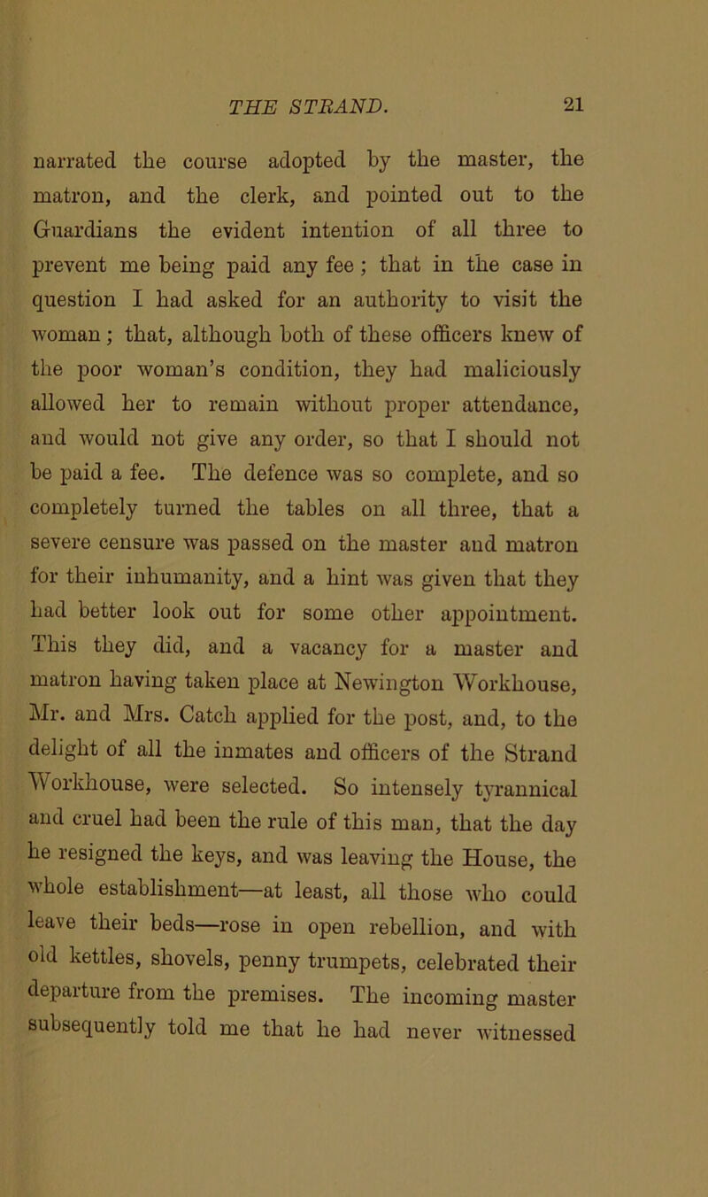 narrated the course adopted by the master, the matron, and the clerk, and pointed out to the Guardians the evident intention of all three to prevent me being paid any fee ; that in the case in question I had asked for an authority to visit the woman ; that, although both of these officers knew of the poor woman’s condition, they had maliciously allowed her to remain without proper attendance, and would not give any order, so that I should not he paid a fee. The defence was so complete, and so completely turned the tables on all three, that a severe censure was passed on the master and matron for their inhumanity, and a hint was given that they had better look out for some other appointment. This they did, and a vacancy for a master and matron having taken place at Newington Workhouse, Mr. and Mrs. Catch applied for the post, and, to the delight of all the inmates and officers of the Strand Workhouse, were selected. So intensely tyrannical and cruel had been the rule of this man, that the day he resigned the keys, and was leaving the House, the whole establishment—at least, all those who could leave their beds—rose in open rebellion, and with old kettles, shovels, penny trumpets, celebrated their departure from the premises. The incoming master subsequently told me that he had never witnessed