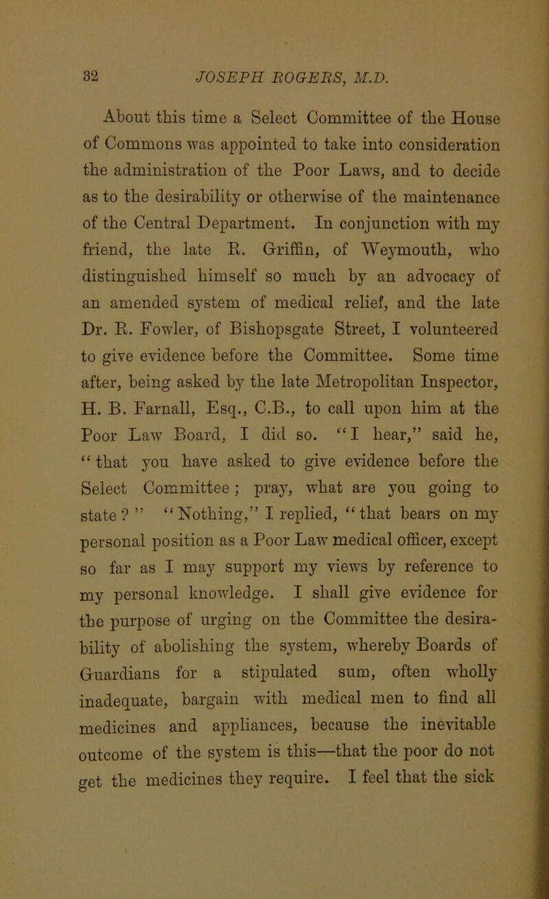 About this time a Select Committee of the House of Commons was appointed to take into consideration the administration of the Poor Laws, and to decide as to the desirability or otherwise of the maintenance of the Central Department. In conjunction with my friend, the late R. Griffin, of Weymouth, who distinguished himself so much by an advocacy of an amended system of medical relief, and the late Dr. R. Fowler, of Bishopsgate Street, I volunteered to give evidence before the Committee. Some time after, being asked by the late Metropolitan Inspector, H. B. Farnall, Esq., C.B., to call upon him at the Poor Law Board, I did so. “ I hear,” said he, “ that you have asked to give evidence before the Select Committee; pray, what are you going to state? ” “Nothing,” I replied, “that bears on my personal position as a Poor Law medical officer, except so far as I may support my views by reference to my personal knowledge. I shall give evidence for the purpose of urging on the Committee the desira- bility of abolishing the system, whereby Boards of Guardians for a stipulated sum, often wholly inadequate, bargain with medical men to find all medicines and appliances, because the inevitable outcome of the system is this—that the poor do not get the medicines they require. I feel that the sick